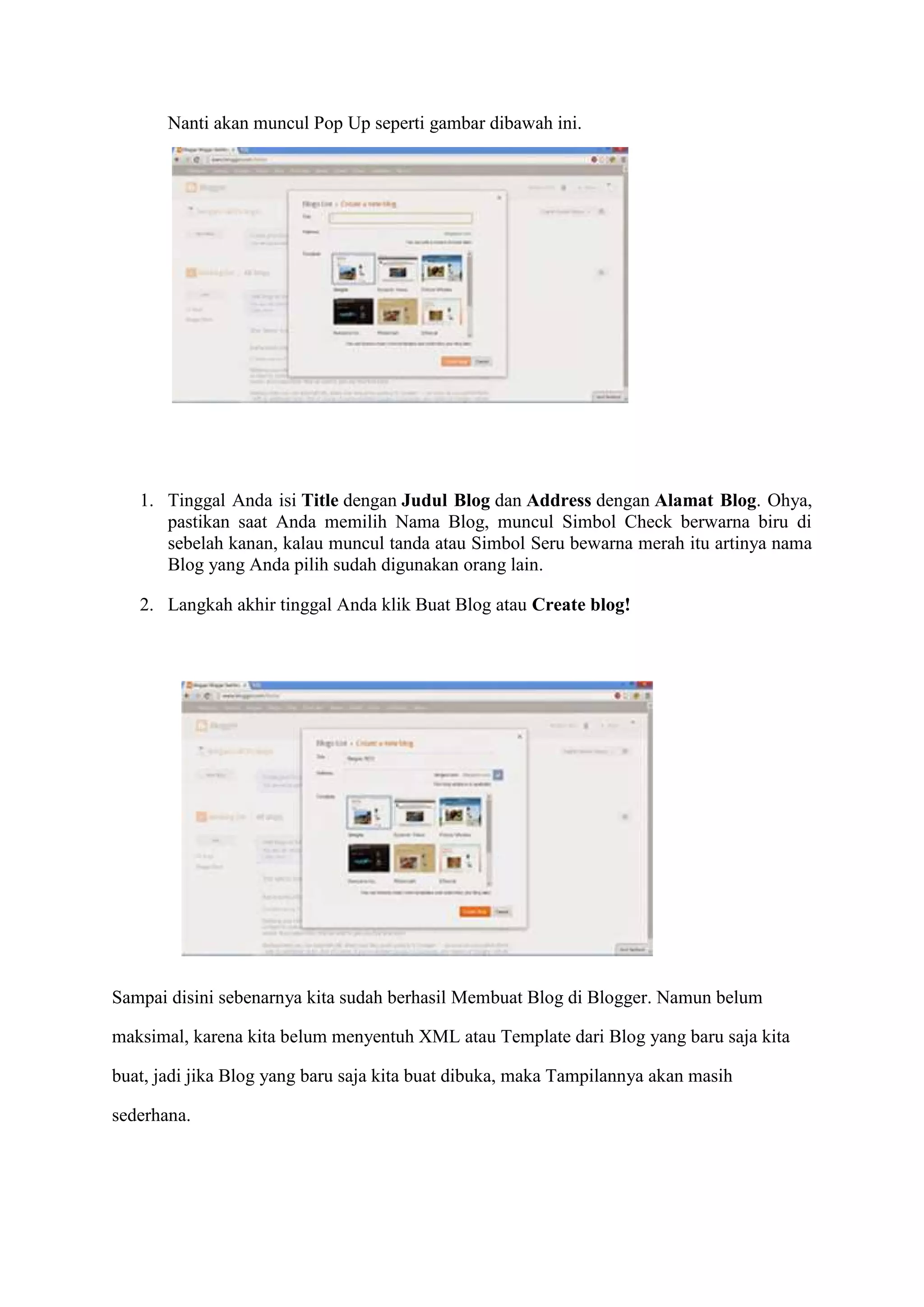 Nanti akan muncul Pop Up seperti gambar dibawah ini.
1. Tinggal Anda isi Title dengan Judul Blog dan Address dengan Alamat Blog. Ohya,
pastikan saat Anda memilih Nama Blog, muncul Simbol Check berwarna biru di
sebelah kanan, kalau muncul tanda atau Simbol Seru bewarna merah itu artinya nama
Blog yang Anda pilih sudah digunakan orang lain.
2. Langkah akhir tinggal Anda klik Buat Blog atau Create blog!
Sampai disini sebenarnya kita sudah berhasil Membuat Blog di Blogger. Namun belum
maksimal, karena kita belum menyentuh XML atau Template dari Blog yang baru saja kita
buat, jadi jika Blog yang baru saja kita buat dibuka, maka Tampilannya akan masih
sederhana.
 