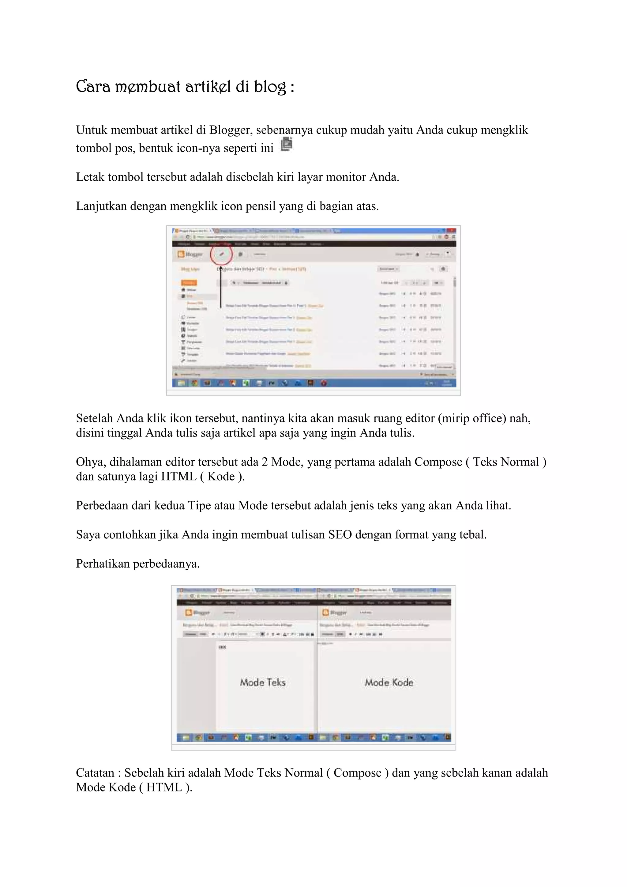 Cara membuat artikel di blog :
Untuk membuat artikel di Blogger, sebenarnya cukup mudah yaitu Anda cukup mengklik
tombol pos, bentuk icon-nya seperti ini
Letak tombol tersebut adalah disebelah kiri layar monitor Anda.
Lanjutkan dengan mengklik icon pensil yang di bagian atas.
Setelah Anda klik ikon tersebut, nantinya kita akan masuk ruang editor (mirip office) nah,
disini tinggal Anda tulis saja artikel apa saja yang ingin Anda tulis.
Ohya, dihalaman editor tersebut ada 2 Mode, yang pertama adalah Compose ( Teks Normal )
dan satunya lagi HTML ( Kode ).
Perbedaan dari kedua Tipe atau Mode tersebut adalah jenis teks yang akan Anda lihat.
Saya contohkan jika Anda ingin membuat tulisan SEO dengan format yang tebal.
Perhatikan perbedaanya.
Catatan : Sebelah kiri adalah Mode Teks Normal ( Compose ) dan yang sebelah kanan adalah
Mode Kode ( HTML ).
 