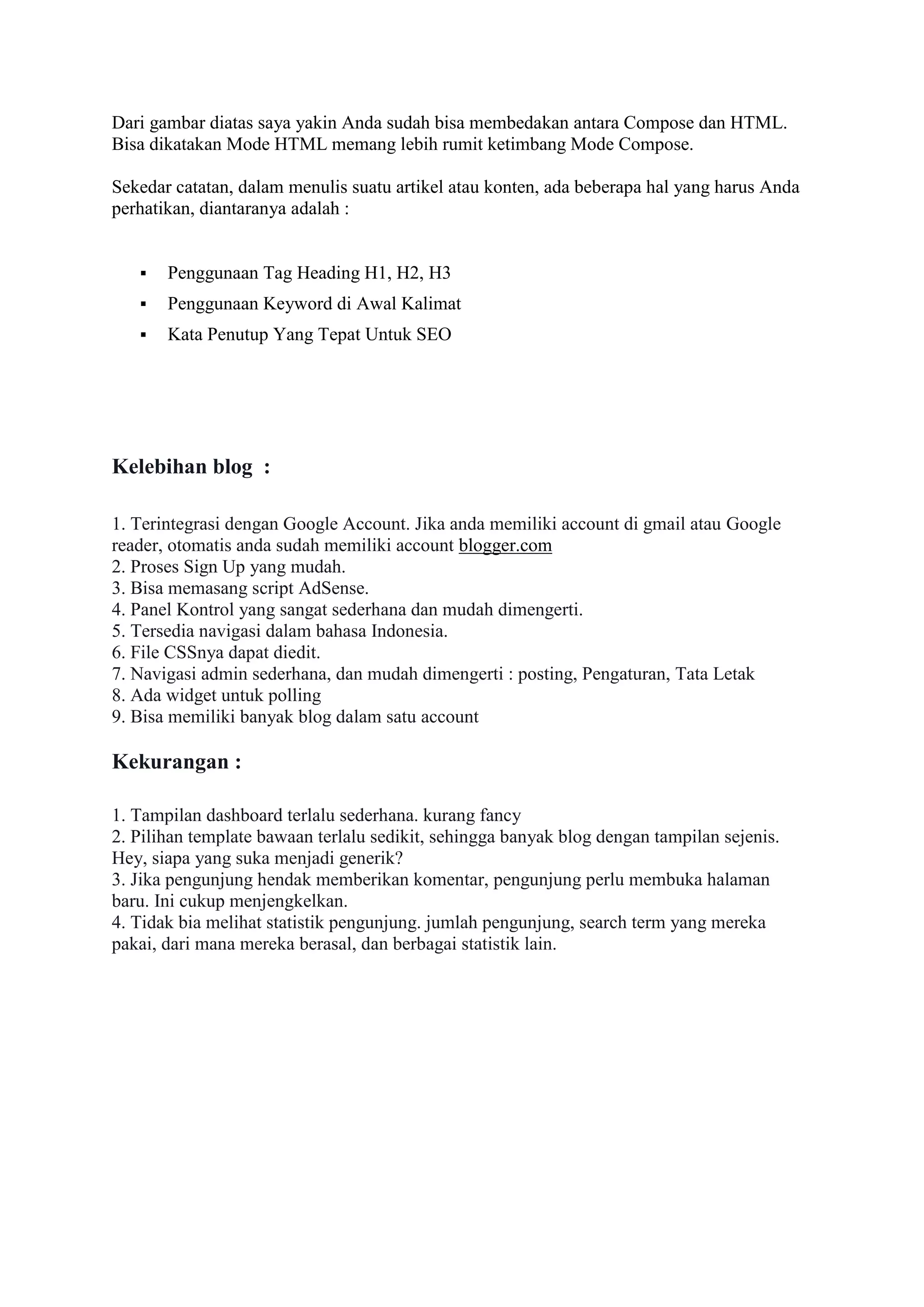 Dari gambar diatas saya yakin Anda sudah bisa membedakan antara Compose dan HTML.
Bisa dikatakan Mode HTML memang lebih rumit ketimbang Mode Compose.
Sekedar catatan, dalam menulis suatu artikel atau konten, ada beberapa hal yang harus Anda
perhatikan, diantaranya adalah :
 Penggunaan Tag Heading H1, H2, H3
 Penggunaan Keyword di Awal Kalimat
 Kata Penutup Yang Tepat Untuk SEO
Kelebihan blog :
1. Terintegrasi dengan Google Account. Jika anda memiliki account di gmail atau Google
reader, otomatis anda sudah memiliki account blogger.com
2. Proses Sign Up yang mudah.
3. Bisa memasang script AdSense.
4. Panel Kontrol yang sangat sederhana dan mudah dimengerti.
5. Tersedia navigasi dalam bahasa Indonesia.
6. File CSSnya dapat diedit.
7. Navigasi admin sederhana, dan mudah dimengerti : posting, Pengaturan, Tata Letak
8. Ada widget untuk polling
9. Bisa memiliki banyak blog dalam satu account
Kekurangan :
1. Tampilan dashboard terlalu sederhana. kurang fancy
2. Pilihan template bawaan terlalu sedikit, sehingga banyak blog dengan tampilan sejenis.
Hey, siapa yang suka menjadi generik?
3. Jika pengunjung hendak memberikan komentar, pengunjung perlu membuka halaman
baru. Ini cukup menjengkelkan.
4. Tidak bia melihat statistik pengunjung. jumlah pengunjung, search term yang mereka
pakai, dari mana mereka berasal, dan berbagai statistik lain.
 