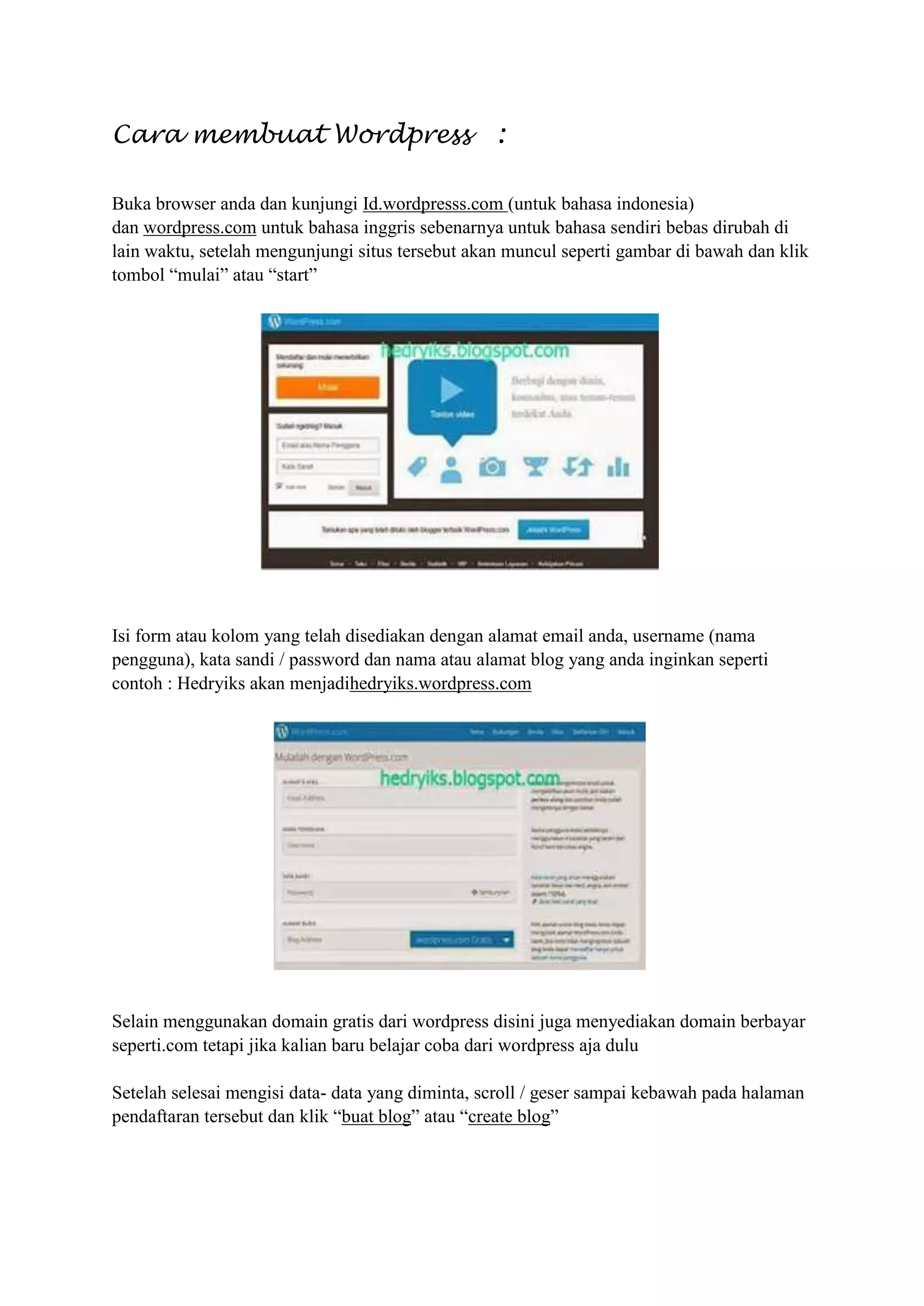 Cara membuat Wordpress :
Buka browser anda dan kunjungi Id.wordpresss.com (untuk bahasa indonesia)
dan wordpress.com untuk bahasa inggris sebenarnya untuk bahasa sendiri bebas dirubah di
lain waktu, setelah mengunjungi situs tersebut akan muncul seperti gambar di bawah dan klik
tombol “mulai” atau “start”
Isi form atau kolom yang telah disediakan dengan alamat email anda, username (nama
pengguna), kata sandi / password dan nama atau alamat blog yang anda inginkan seperti
contoh : Hedryiks akan menjadihedryiks.wordpress.com
Selain menggunakan domain gratis dari wordpress disini juga menyediakan domain berbayar
seperti.com tetapi jika kalian baru belajar coba dari wordpress aja dulu
Setelah selesai mengisi data- data yang diminta, scroll / geser sampai kebawah pada halaman
pendaftaran tersebut dan klik “buat blog” atau “create blog”
 