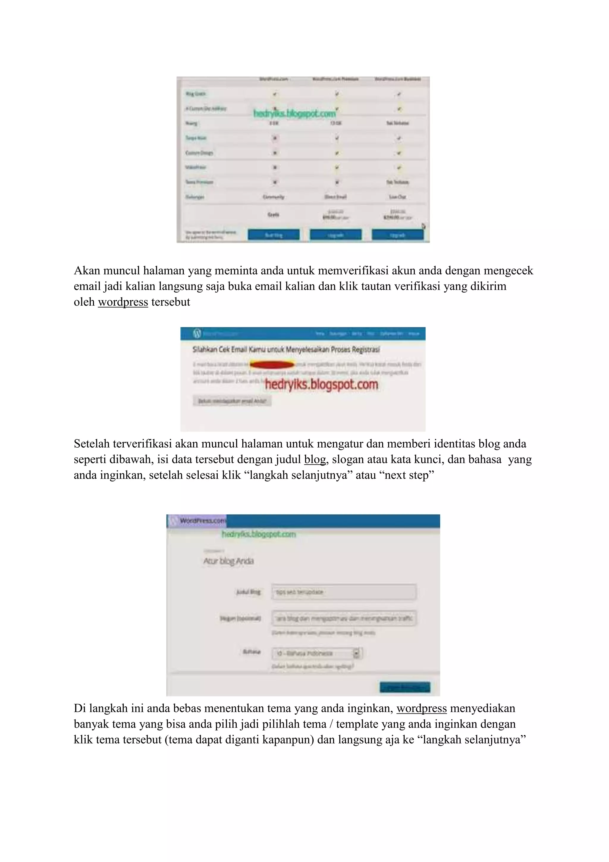 Akan muncul halaman yang meminta anda untuk memverifikasi akun anda dengan mengecek
email jadi kalian langsung saja buka email kalian dan klik tautan verifikasi yang dikirim
oleh wordpress tersebut
Setelah terverifikasi akan muncul halaman untuk mengatur dan memberi identitas blog anda
seperti dibawah, isi data tersebut dengan judul blog, slogan atau kata kunci, dan bahasa yang
anda inginkan, setelah selesai klik “langkah selanjutnya” atau “next step”
Di langkah ini anda bebas menentukan tema yang anda inginkan, wordpress menyediakan
banyak tema yang bisa anda pilih jadi pilihlah tema / template yang anda inginkan dengan
klik tema tersebut (tema dapat diganti kapanpun) dan langsung aja ke “langkah selanjutnya”
 