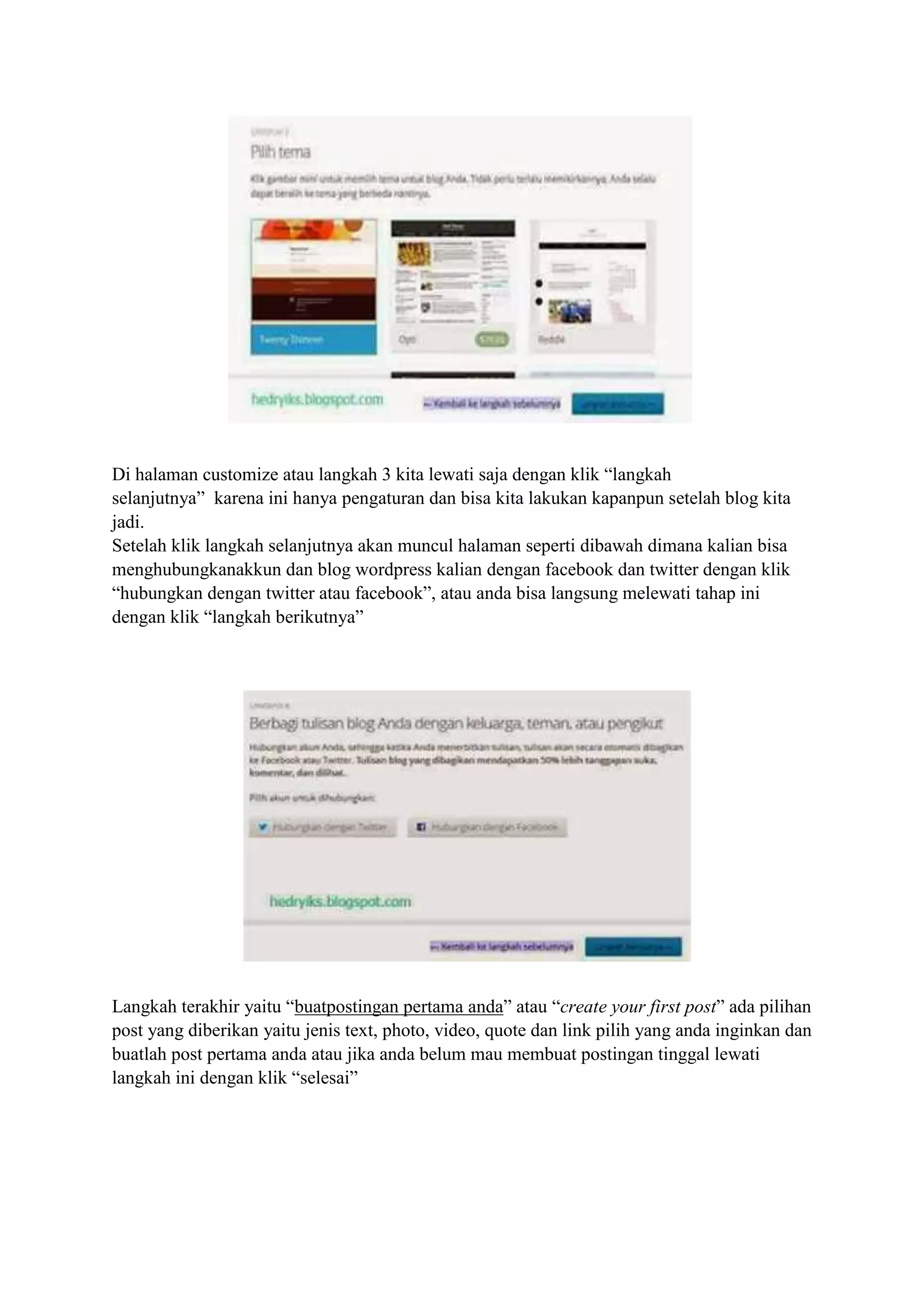 Di halaman customize atau langkah 3 kita lewati saja dengan klik “langkah
selanjutnya” karena ini hanya pengaturan dan bisa kita lakukan kapanpun setelah blog kita
jadi.
Setelah klik langkah selanjutnya akan muncul halaman seperti dibawah dimana kalian bisa
menghubungkanakkun dan blog wordpress kalian dengan facebook dan twitter dengan klik
“hubungkan dengan twitter atau facebook”, atau anda bisa langsung melewati tahap ini
dengan klik “langkah berikutnya”
Langkah terakhir yaitu “buatpostingan pertama anda” atau “create your first post” ada pilihan
post yang diberikan yaitu jenis text, photo, video, quote dan link pilih yang anda inginkan dan
buatlah post pertama anda atau jika anda belum mau membuat postingan tinggal lewati
langkah ini dengan klik “selesai”
 
