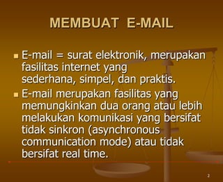 2
MEMBUAT E-MAIL
 E-mail = surat elektronik, merupakan
fasilitas internet yang
sederhana, simpel, dan praktis.
 E-mail merupakan fasilitas yang
memungkinkan dua orang atau lebih
melakukan komunikasi yang bersifat
tidak sinkron (asynchronous
communication mode) atau tidak
bersifat real time.
 