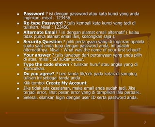 7
 Password ? isi dengan password atau kata kunci yang anda
inginkan, misal : 123456.
 Re-type Password ? tulis kembali kata kunci yang tadi di
tuliskan. Misal : 123456.
 Alternate Email ? isi dengan alamat email alternatif ( kalau
tidak punya alamat email lain, kosongkan saja ).
 Security Question ? pilih pertanyaan yang di inginkan apabila
suatu saat anda lupa dengan password anda, ini adalah
alternatifnya. Misal : What was the name of your first school?
 Your answer ? tulis jawaban dari pertanyaan yang anda pilih
di atas. misal : SD sukamundur.
 Type the code shown ? tuliskan huruf atau angka yang di
munculkan.
 Do you agree? ? beri tanda tik/cek pada kotak di samping
tulisan ini sebagai tanda anda
 Klik tombol Create My Account
 Jika tidak ada kesalahan, maka email anda sudah jadi. Jika
terjadi error, lihat pesan error yang di tampilkan lalu perbaiki.
 Selesai. silahkan login dengan user ID serta password anda.
 