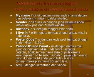 6
Setelah berada di halaman pengisian
formulir, silahkan di isi dengan data diri anda
 My name ? di isi dengan nama anda (nama depan
dan belakang), misal : balaka shadut.
 Gender ? pilih sesuai dengan jenis kelamin anda.
male untuk pria dan female wanita.
 Birthday ? isi dengan tanggal lahir anda.
 I live in ? pilih negara tempat tinggal anda. misal :
indonesia.
 Postel Code ? isi dengan kode post tempat tinggal
anda. Misal : 51161.
 Yahoo! ID and Email ? isi dengan nama email
yang di inginkan. Misal : Manohr4. sebagai
catatan, tidak semua nama bisa di pilih karena
kemungkinan Id tersebut sudah di pakai oleh orang
lain. jika nama Id anda yang tidak bisa di
terima, maka pilih nama ID yang lain.
 setuju dengan ketentuan dari yahoo.
 