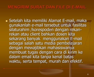 8
MENGIRIM SURAT DAN FILE DI E-MAIL
 Setelah kita memiliki Alamat E-mail, maka
gunakanlah e-mail tersebut untuk fasilitas
silaturahim /korespoden dengan rekan-
rekan atau client bahkan dosen kita
sekarang banyak menggunakan E-mail
sebagai salah satu media pembelajaran
dengan mewajibkan mahasiswanya
membuat tugas dengan cara di kirim ke
dalam email kita tanpa kenal batas
waktu, serta tempat, murah dan efektif.
 