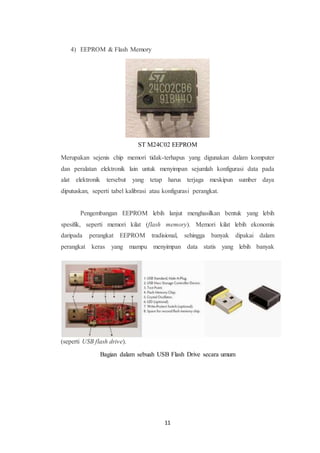 11
4) EEPROM & Flash Memory
Merupakan sejenis chip memori tidak-terhapus yang digunakan dalam komputer
dan peralatan elektronik lain untuk menyimpan sejumlah konfigurasi data pada
alat elektronik tersebut yang tetap harus terjaga meskipun sumber daya
diputuskan, seperti tabel kalibrasi atau konfigurasi perangkat.
Pengembangan EEPROM lebih lanjut menghasilkan bentuk yang lebih
spesifik, seperti memori kilat (flash memory). Memori kilat lebih ekonomis
daripada perangkat EEPROM tradisional, sehingga banyak dipakai dalam
perangkat keras yang mampu menyimpan data statis yang lebih banyak
(seperti USB flash drive).
Bagian dalam sebuah USB Flash Drive secara umum
ST M24C02 EEPROM
 