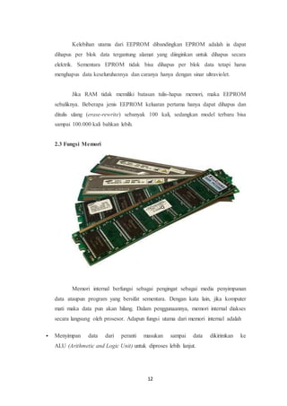 12
Kelebihan utama dari EEPROM dibandingkan EPROM adalah ia dapat
dihapus per blok data tergantung alamat yang diinginkan untuk dihapus secara
elektrik. Sementara EPROM tidak bisa dihapus per blok data tetapi harus
menghapus data keseluruhannya dan caranya hanya dengan sinar ultraviolet.
Jika RAM tidak memiliki batasan tulis-hapus memori, maka EEPROM
sebaliknya. Beberapa jenis EEPROM keluaran pertama hanya dapat dihapus dan
ditulis ulang (erase-rewrite) sebanyak 100 kali, sedangkan model terbaru bisa
sampai 100.000 kali bahkan lebih.
2.3 Fungsi Memori
Memori internal berfungsi sebagai pengingat sebagai media penyimpanan
data ataupun program yang bersifat sementara. Dengan kata lain, jika komputer
mati maka data pun akan hilang. Dalam penggunaannya, memori internal diakses
secara langsung oleh prosesor. Adapun fungsi utama dari memori internal adalah
 Menyimpan data dari peranti masukan sampai data dikirimkan ke
ALU (Arithmetic and Logic Unit) untuk diproses lebih lanjut.
 