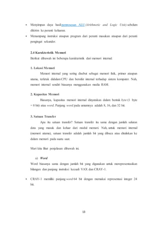 13
 Menyimpan daya hasil pemrosesan ALU (Arithmetic and Logic Unit) sebelum
dikirim ke peranti keluaran.
 Menampung instruksi ataupun program dari peranti masukan ataupun dari peranti
pengingat sekunder.
2.4 Karakteristik Memori
Berikut dibawah ini beberapa karakteristik dari memori internal.
1. Lokasi Memori
Memori internal yang sering disebut sebagai memori fisik, primer ataupun
utama, terletak didalam CPU dan bersifat internal terhadap sistem komputer. Nah,
memori internal sendiri biasanya menggunakan media RAM.
2. Kapasitas Memori
Biasanya, kapasitas memori internal dinyatakan dalam bentuk byte (1 byte
= 8 bit) atau word. Panjang word pada umumnya adalah 8, 16, dan 32 bit.
3. Satuan Transfer
Apa itu satuan transfer? Satuan transfer itu sama dengan jumlah saluran
data yang masuk dan keluar dari modul memori. Nah, untuk memori internal
(memori utama), satuan transfer adalah jumlah bit yang dibaca atau dituliskan ke
dalam memori pada suatu saat.
Mari kita lihat penjelasan dibawah ini.
a) Word
Word biasanya sama dengan jumlah bit yang digunakan untuk merepresentasikan
bilangan dan panjang instruksi kecuali VAX dan CRAY-1.
 CRAY-1 memiliki panjang word 64 bit dengan memakai representasi integer 24
bit.
 