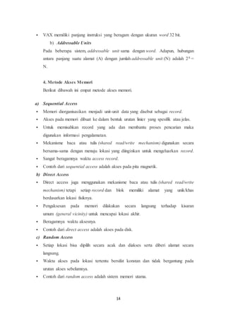 14
 VAX memiliki panjang instruksi yang beragam dengan ukuran word 32 bit.
b) Addressable Units
Pada beberapa sistem, addressable unit sama dengan word. Adapun, hubungan
antara panjang suatu alamat (A) dengan jumlah addressable unit (N) adalah 2A =
N.
4. Metode Akses Memori
Berikut dibawah ini empat metode akses memori.
a) Sequential Access
 Memori diorganisasikan menjadi unit-unit data yang disebut sebagai record.
 Akses pada memori dibuat ke dalam bentuk urutan linier yang spesifik atau jelas.
 Untuk memisahkan record yang ada dan membantu proses pencarian maka
digunakan informasi pengalamatan.
 Mekanisme baca atau tulis (shared read/write mechanism) digunakan secara
bersama-sama dengan menuju lokasi yang diinginkan untuk mengeluarkan record.
 Sangat beragamnya waktu access record.
 Contoh dari sequential access adalah akses pada pita magnetik.
b) Direct Access
 Direct access juga menggunakan mekanisme baca atau tulis (shared read/write
mechanism) tetapi setiap record dan blok memiliki alamat yang unik/khas
berdasarkan lokasi fisiknya.
 Pengaksesan pada memori dilakukan secara langsung terhadap kisaran
umum (general vicinity) untuk mencapai lokasi akhir.
 Beragamnya waktu aksesnya.
 Contoh dari direct access adalah akses pada disk.
c) Random Access
 Setiap lokasi bisa dipilih secara acak dan diakses serta diberi alamat secara
langsung.
 Waktu akses pada lokasi tertentu bersifat konstan dan tidak bergantung pada
urutan akses sebelumnya.
 Contoh dari random access adalah sistem memori utama.
 
