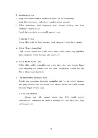 15
d) Associative Access
 Setiap word dapat ditemukan berdasarkan isinya dan bukan alamatnya.
 Setiap lokasi mempunyai mekanisme pengalamatannya tersendiri.
 Waktu pencariannya tidak bergantung secara konstan terhadap pola akses
sebelumnya ataupun lokasi.
 Contoh dari associative access adalah memori cache.
5. Kinerja Memori
Berikut dibawah ini tiga buah parameter untuk mengukur kinerja sistem memori.
a) Waktu Akses (Access Time)
Untuk memori internal atau RAM, waktu akses adalah waktu yang diperlukan
untuk melakukan operasi baca atau tulis (read/write).
b) Waktu Siklus (Cycle Time)
Waktu siklus adalah penjumlahan dari waktu akses dan waktu transien hingga
sinyal menghilang dari saluran sinyal atau untuk menghasilkan kembali data jika
data ini dibaca secara destruktif.
c) Laju Pemindahan (Transfer Rate)
Transfer rate merupakan kecepatan pemindahan data ke unit memori ataupaun
data yang ditransfer dari unit memori. Pada memori internal atau RAM, transfer
rate sama dengan 1/waktu siklus.
6. Jenis Fisik Memori
Adapun jenis fisik memori internal atau RAM adalah memori
semikonduktor. Jenismemori ini memakai teknologi LSI atau VLSI (very large
scale integration).
 