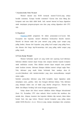 16
7. Karakteristik Fisik Memori
Memori internal atau RAM termasuk memori Volatile yang artinya
bersifat sementara. Kenapa bersifat sementara? Karena data akan hilang jika
komputer mati atau tidak dialiri listrik. Jadi, memori internal ini hanya digunakan
untuk menyimpan program-program atau data yang sedang digunakan oleh CPU
saja.
8. Organisasi
Organisasi adalah pengaturan bit dalam penyusunan word secara fisik.
Kecepatan dan kapasitas memori dibedakan berdasarkan hierarki memori.
Hierarki ini disusun mulai dari jenis memori yang paling cepat sampai yang
paling lambat, disusun dari kapasitas yang paling kecil sampai yang paling besar,
dan disusun dari harga tiap bit memorinya dari yang paling mahal sampai yang
paling murah.
2.5 Cara Kerja Memori
Memori berbentuk seperti sel yang terdiri dari sepotong kecil informasi.
Informasi didalam memori dapat berupa data ataupun instruksi kepada komputer
untuk melakukan sesuatu. Data didalam memori dapat menjadi suatu perintah
untuk keadaan tertentu. Informasi disimpan didalam memori sebagai angka biner.
Nah, informasi yang masih belum berbentuk biner nantinya akan di-
encoded (diuraikan) oleh instruksi-instruksi yang akan memecahkannya menjadi
urutan angka.
Instruksi pemecahan informasi yang lebih kompleks dapat digunakan untuk
menyimpan suara, gambar, video dan beragam informasi lainnya. Nah, informasi
yang disimpan dalam satu sel itulah yang disebut sebagai byte. Memori bisa
ditulis dan dihapus berulang kali sesuai dengan penggunaannya.
Setiap alamat dari lokasi memori dituliskan dalam bilangan heksadesimal
(basis 16). Kemudian, CPU akan melacak lokasi tersebut lalu membaca dan
menulis data. Adapun, transistor dan kapasitor didalam chip memori, diatur dalam
bentuk baris dan juga kolom. Memori internal komputer yang paling umum
adalah RAM (Random Access Memory) yang mampu menyimpan data sementara
 