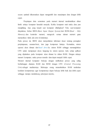 17
secara optimal dikarenakan dapat mengambil dan menyimpan data dengan lebih
cepat.
Penyimpan data sementara pada memori internal membutuhkan aliran
listrik artinya komputer haruslah menyala. Ketika komputer mati maka data pun
menghilang. Apa yang terjadi saat komputer dihidupkan? Nah, saat komputer
dinyalakan, beban BIOS (Basic Input Output System) dari ROM (Read – Only
Memory), dan kontroler memori, mengecek semua alamat memori guna
memastikan tidak ada error di dalamnya.
Pada proses ini, BIOS akan menyediakan informasi dasar tentang perangkat
penyimpanan, susunan boot, dan juga komponen lainnya. Kemuidan, sistem
operasi akan dimuat dari hard drive ke sistem RAM sehingga memungkinkan
CPU untuk mempunyai akses langsung ke sistem operasi. Jadi, setiap aplikasi
yang dijalankan pada komputer akan dimuat ke dalam RAM. Dengan adanya
memori komputer, maka proses transfer data dapat menjadi lebih cepat.
Memori internal komputer bekerja dengan melibatkan proses yang saling
berhubungan diantara RAM dan ROM dengan CPU (Central Processing
Unit) sebagai mediatornya. Beberapa orang menambahkan RAM tambahan
kedalam komputernya agar komputernya dapat bekerja lebih baik dan lebih cepat
sehingga mampu mendukung pekerjaan mereka.
 