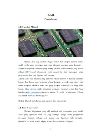 2
Bab II
Pembahasan
2.1 Pengertian Memori
Memori atau yang disebut sebagai memori fisik ataupun memori internal
adalah media yang menyimpan data atau informasi sementara pada komputer .
Memori merupakan komponen yang penting didalam suatu komputer yang berada
didalam CPU (Central Processing Unit). Memori ini akan menyimpan setiap
program dan data yang diproses oleh prosesor.
Adapun data atau informasi yang disimpan didalam memori ini bersifat sementara
karena data hanya akan tersimpan selama komputer menyala atau hidup. Jadi,
ketika komputer dimatikan maka data yang disimpan di memori akan hilang. Oleh
karena itulah, sebelum Anda mematikan komputer, simpanlah semua data Anda
kedalam media penyimpanan permanen (tetap) di media penyimpanan berbasis
disk seperti hard disk dan floopy disk.
Berikut dibawah ini beberapa jenis memori fisik atau internal.
2.2 Jenis Jenis Memori
Memori, sebagaimana yang telah dipahami oleh kebanyakan orang, adalah
istilah yang digunakan untuk alat yang berfungsi sebagai media penyimpanan
(storage). Terdapat berbagai jenis memori yang digunakan pada perangkat-
perangkat elektronik seperti telepon seluler dan—terutama—komputer.
 