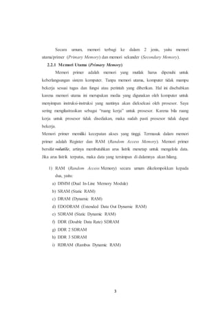 3
Secara umum, memori terbagi ke dalam 2 jenis, yaitu memori
utama/primer (Primary Memory) dan memori sekunder (Secondary Memory).
2.2.1 Memori Utama (Primary Memory)
Memori primer adalah memori yang mutlak harus dipenuhi untuk
keberlangsungan sistem komputer. Tanpa memori utama, komputer tidak mampu
bekerja sesuai tugas dan fungsi atau perintah yang diberikan. Hal ini disebabkan
karena memori utama ini merupakan media yang digunakan oleh komputer untuk
menyimpan instruksi-instruksi yang nantinya akan dieksekusi oleh prosesor. Saya
sering mengilustrasikan sebagai “ruang kerja” untuk prosesor. Karena bila ruang
kerja untuk prosesor tidak disediakan, maka sudah pasti prosesor tidak dapat
bekerja.
Memori primer memiliki kecepatan akses yang tinggi. Termasuk dalam memori
primer adalah Register dan RAM (Random Access Memory). Memori primer
bersifat volatile, artinya membutuhkan arus listrik menetap untuk mengelola data.
Jika arus listrik terputus, maka data yang tersimpan di dalamnya akan hilang.
1) RAM (Random Access Memory) secara umum dikelompokkan kepada
dua, yaitu:
a) DIMM (Dual In-Line Memory Module)
b) SRAM (Static RAM)
c) DRAM (Dynamic RAM)
d) EDODRAM (Extended Data Out Dynamic RAM)
e) SDRAM (Static Dynamic RAM)
f) DDR (Double Data Rate) SDRAM
g) DDR 2 SDRAM
h) DDR 3 SDRAM
i) RDRAM (Rambus Dynamic RAM)
 