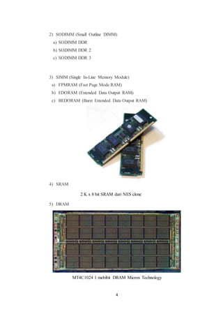4
2) SODIMM (Small Outline DIMM)
a) SODIMM DDR
b) SODIMM DDR 2
c) SODIMM DDR 3
3) SIMM (Single In-Line Memory Module)
a) FPMRAM (Fast Page Mode RAM)
b) EDORAM (Extended Data Output RAM)
c) BEDORAM (Burst Extended Data Output RAM)
4) SRAM
2 K x 8 bit SRAM dari NES clone
5) DRAM
MT4C1024 1 mebibit DRAM Micron Technology
 