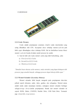 8
13) BEDORAM
2.2.2 Cache Memory
Cache adalah penyimpanan sementara (buffer) untuk data/instruksi yang
sering dibutuhkan oleh CPU. Kecepatan akses terhadap memori cache ini jauh
lebih cepat dibandingkan akses terhadap RAM. Hal ini disebabkan karena lokasi
memori cache ini berada di dalam modul prosesor itu sendiri.
1) Saat ini telah ada 3 jenis memori cache yang telah berkembang, yaitu:
a) First-Level (L1) Cache
b) Second-Level (L2) Cache
c) Third-Level (L3) Cache
“Semakin besar ukuran cache memory, maka instruksi yang dapat disimpan oleh
prosesor juga semakin banyak, sehingga prosesor dapat bekerja lebih cepat.”
2.2.3 Memori Sekunder (Secondary Memory)
Memori sekunder lebih banyak mengarah pada penyimpanan data-data
pribadi seperti dokumen, audio, video, gambar, dan sebagainya. Memori utama
adalah media untuk menyimpan instruksi, sedangkan memori sekunder berfungsi
sebagai storage device (media penyimpanan). Bentuk dari memori sekunder ini
seperti: ROM, Disket, CD/DVD, Hardisk Drive, USB Flash Drive. Termasuk
juga virtual disk, swap memory.
 