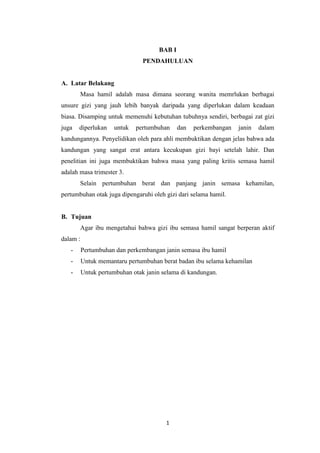 BAB I
                                PENDAHULUAN


A. Latar Belakang
       Masa hamil adalah masa dimana seorang wanita memrlukan berbagai
unsure gizi yang jauh lebih banyak daripada yang diperlukan dalam keadaan
biasa. Disamping untuk memenuhi kebutuhan tubuhnya sendiri, berbagai zat gizi
juga   diperlukan     untuk   pertumbuhan     dan   perkembangan   janin   dalam
kandungannya. Penyelidikan oleh para ahli membuktikan dengan jelas bahwa ada
kandungan yang sangat erat antara kecukupan gizi bayi setelah lahir. Dan
penelitian ini juga membuktikan bahwa masa yang paling kritis semasa hamil
adalah masa trimester 3.
       Selain pertumbuhan berat dan panjang janin semasa kehamilan,
pertumbuhan otak juga dipengaruhi oleh gizi dari selama hamil.


B. Tujuan
       Agar ibu mengetahui bahwa gizi ibu semasa hamil sangat berperan aktif
dalam :
   -      Pertumbuhan dan perkembangan janin semasa ibu hamil
   -      Untuk memantaru pertumbuhan berat badan ibu selama kehamilan
   -      Untuk pertumbuhan otak janin selama di kandungan.




                                        1
 