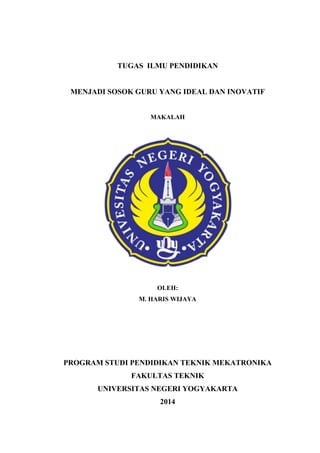 TUGAS ILMU PENDIDIKAN 
MENJADI SOSOK GURU YANG IDEAL DAN INOVATIF 
MAKALAH 
OLEH: 
M. HARIS WIJAYA 
PROGRAM STUDI PENDIDIKAN TEKNIK MEKATRONIKA 
FAKULTAS TEKNIK 
UNIVERSITAS NEGERI YOGYAKARTA 
2014 
1 
 