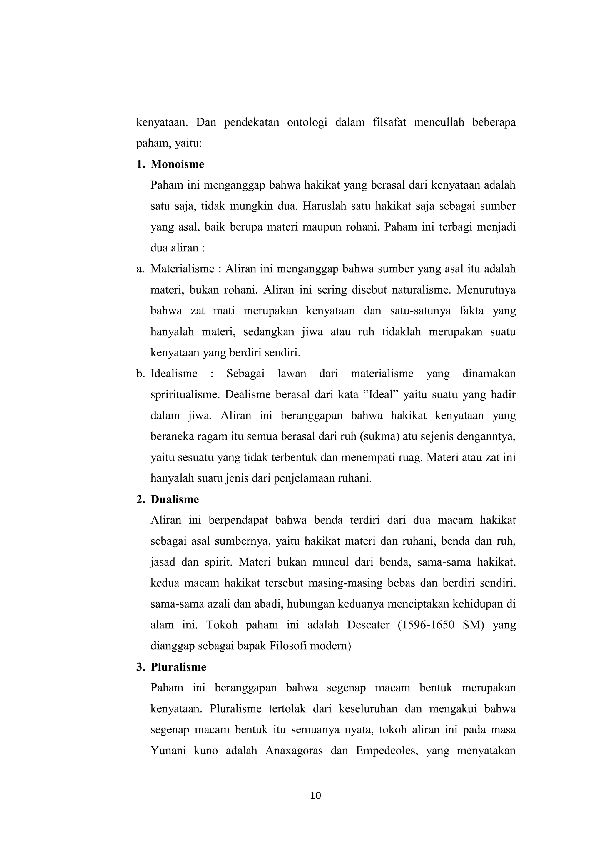 kenyataan. Dan pendekatan ontologi dalam filsafat mencullah beberapa
paham, yaitu:
1. Monoisme
  Paham ini menganggap bahwa hakikat yang berasal dari kenyataan adalah
  satu saja, tidak mungkin dua. Haruslah satu hakikat saja sebagai sumber
  yang asal, baik berupa materi maupun rohani. Paham ini terbagi menjadi
  dua aliran :
a. Materialisme : Aliran ini menganggap bahwa sumber yang asal itu adalah
  materi, bukan rohani. Aliran ini sering disebut naturalisme. Menurutnya
  bahwa zat mati merupakan kenyataan dan satu-satunya fakta yang
  hanyalah materi, sedangkan jiwa atau ruh tidaklah merupakan suatu
  kenyataan yang berdiri sendiri.
b. Idealisme     :   Sebagai   lawan    dari   materialisme   yang   dinamakan
  spriritualisme. Dealisme berasal dari kata ”Ideal” yaitu suatu yang hadir
  dalam jiwa. Aliran ini beranggapan bahwa hakikat kenyataan yang
  beraneka ragam itu semua berasal dari ruh (sukma) atu sejenis denganntya,
  yaitu sesuatu yang tidak terbentuk dan menempati ruag. Materi atau zat ini
  hanyalah suatu jenis dari penjelamaan ruhani.
2. Dualisme
  Aliran ini berpendapat bahwa benda terdiri dari dua macam hakikat
  sebagai asal sumbernya, yaitu hakikat materi dan ruhani, benda dan ruh,
  jasad dan spirit. Materi bukan muncul dari benda, sama-sama hakikat,
  kedua macam hakikat tersebut masing-masing bebas dan berdiri sendiri,
  sama-sama azali dan abadi, hubungan keduanya menciptakan kehidupan di
  alam ini. Tokoh paham ini adalah Descater (1596-1650 SM) yang
  dianggap sebagai bapak Filosofi modern)
3. Pluralisme
  Paham ini beranggapan bahwa segenap macam bentuk merupakan
  kenyataan. Pluralisme tertolak dari keseluruhan dan mengakui bahwa
  segenap macam bentuk itu semuanya nyata, tokoh aliran ini pada masa
  Yunani kuno adalah Anaxagoras dan Empedcoles, yang menyatakan


                                       10
 
