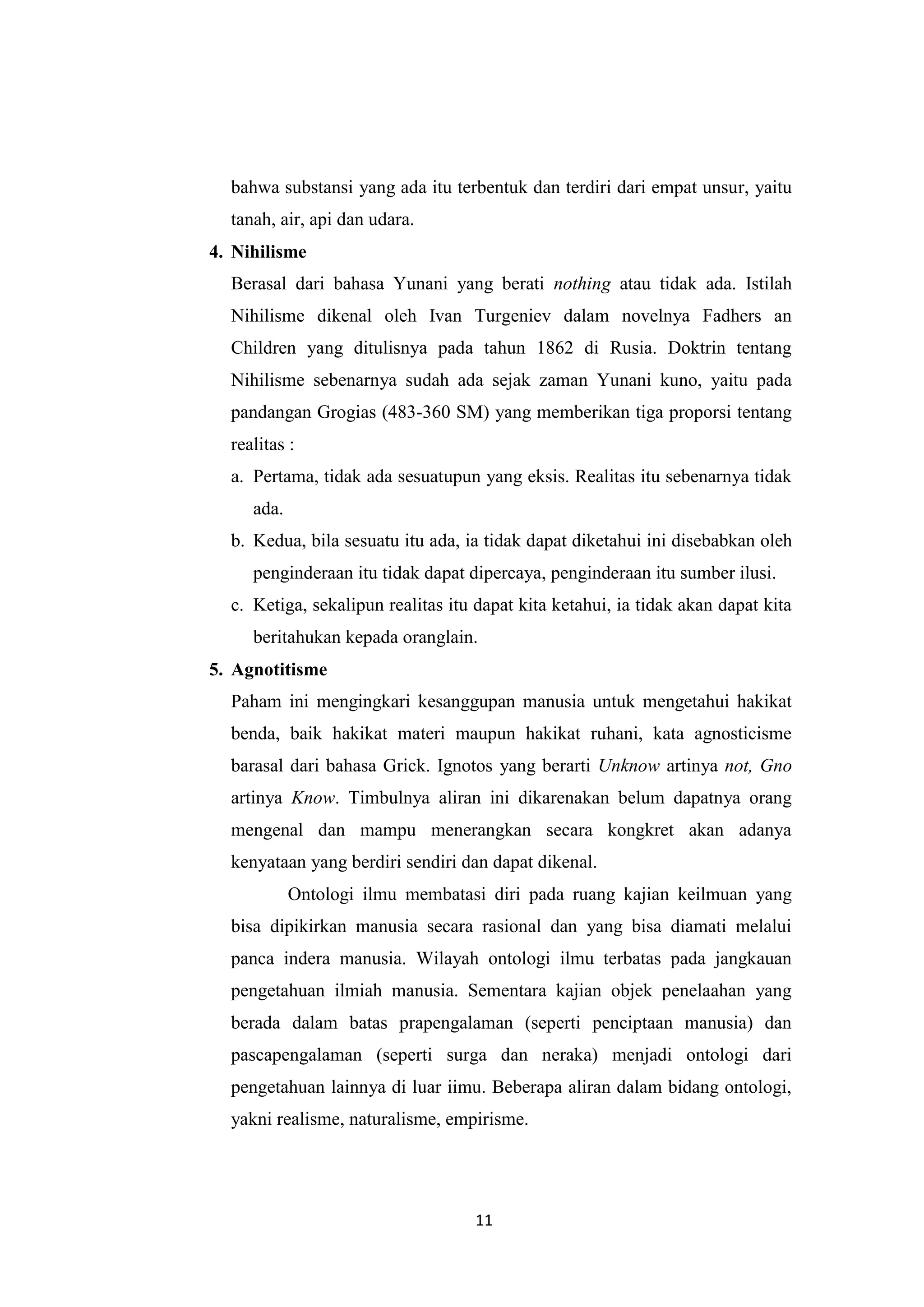 bahwa substansi yang ada itu terbentuk dan terdiri dari empat unsur, yaitu
  tanah, air, api dan udara.
4. Nihilisme
  Berasal dari bahasa Yunani yang berati nothing atau tidak ada. Istilah
  Nihilisme dikenal oleh Ivan Turgeniev dalam novelnya Fadhers an
  Children yang ditulisnya pada tahun 1862 di Rusia. Doktrin tentang
  Nihilisme sebenarnya sudah ada sejak zaman Yunani kuno, yaitu pada
  pandangan Grogias (483-360 SM) yang memberikan tiga proporsi tentang
  realitas :
  a. Pertama, tidak ada sesuatupun yang eksis. Realitas itu sebenarnya tidak
     ada.
  b. Kedua, bila sesuatu itu ada, ia tidak dapat diketahui ini disebabkan oleh
     penginderaan itu tidak dapat dipercaya, penginderaan itu sumber ilusi.
  c. Ketiga, sekalipun realitas itu dapat kita ketahui, ia tidak akan dapat kita
     beritahukan kepada oranglain.
5. Agnotitisme
  Paham ini mengingkari kesanggupan manusia untuk mengetahui hakikat
  benda, baik hakikat materi maupun hakikat ruhani, kata agnosticisme
  barasal dari bahasa Grick. Ignotos yang berarti Unknow artinya not, Gno
  artinya Know. Timbulnya aliran ini dikarenakan belum dapatnya orang
  mengenal dan mampu menerangkan secara kongkret akan adanya
  kenyataan yang berdiri sendiri dan dapat dikenal.
            Ontologi ilmu membatasi diri pada ruang kajian keilmuan yang
  bisa dipikirkan manusia secara rasional dan yang bisa diamati melalui
  panca indera manusia. Wilayah ontologi ilmu terbatas pada jangkauan
  pengetahuan ilmiah manusia. Sementara kajian objek penelaahan yang
  berada dalam batas prapengalaman (seperti penciptaan manusia) dan
  pascapengalaman (seperti surga dan neraka) menjadi ontologi dari
  pengetahuan lainnya di luar iimu. Beberapa aliran dalam bidang ontologi,
  yakni realisme, naturalisme, empirisme.




                                    11
 