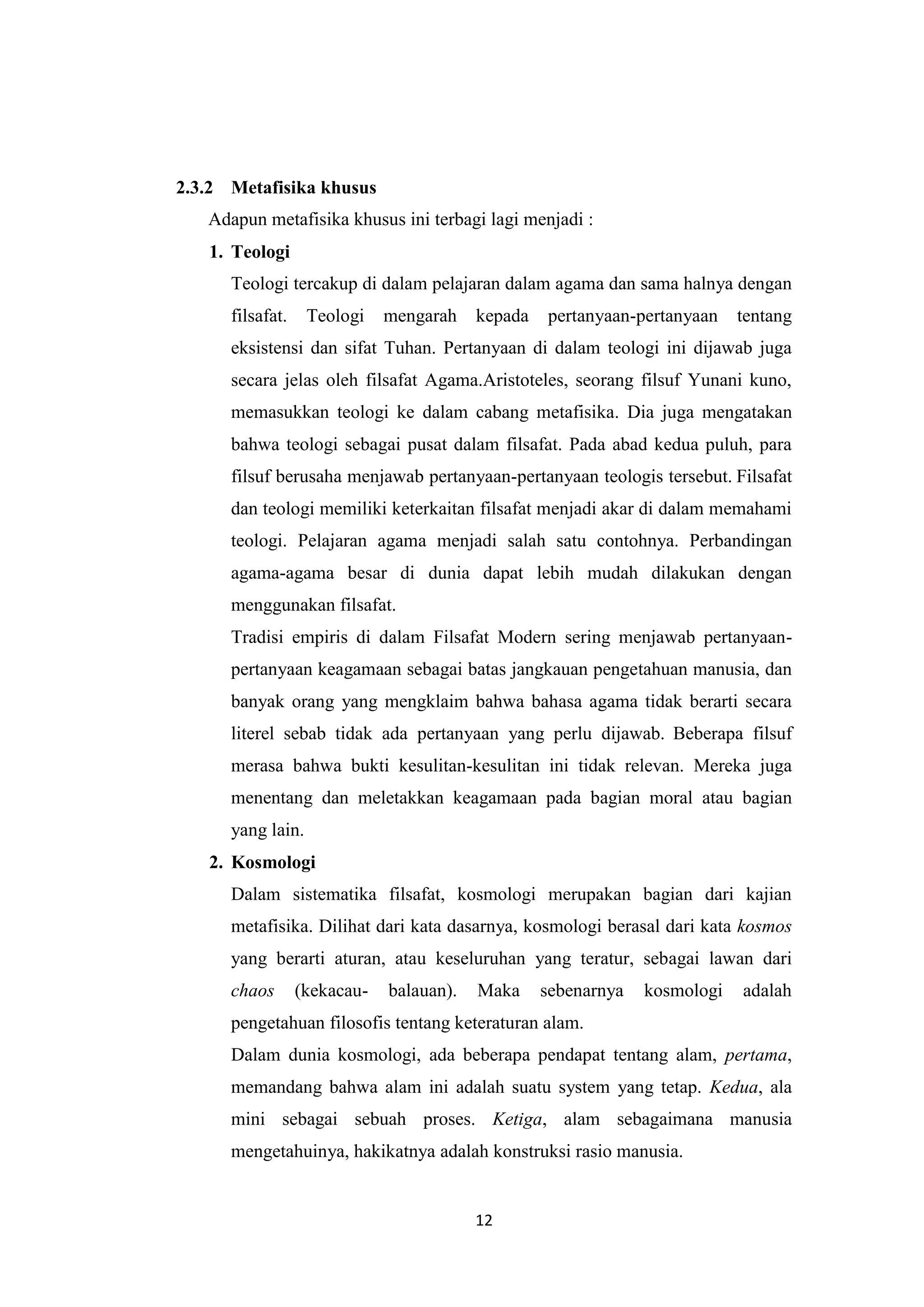 2.3.2 Metafisika khusus
   Adapun metafisika khusus ini terbagi lagi menjadi :
   1. Teologi
      Teologi tercakup di dalam pelajaran dalam agama dan sama halnya dengan
      filsafat.    Teologi    mengarah    kepada   pertanyaan-pertanyaan    tentang
      eksistensi dan sifat Tuhan. Pertanyaan di dalam teologi ini dijawab juga
      secara jelas oleh filsafat Agama.Aristoteles, seorang filsuf Yunani kuno,
      memasukkan teologi ke dalam cabang metafisika. Dia juga mengatakan
      bahwa teologi sebagai pusat dalam filsafat. Pada abad kedua puluh, para
      filsuf berusaha menjawab pertanyaan-pertanyaan teologis tersebut. Filsafat
      dan teologi memiliki keterkaitan filsafat menjadi akar di dalam memahami
      teologi. Pelajaran agama menjadi salah satu contohnya. Perbandingan
      agama-agama besar di dunia dapat lebih mudah dilakukan dengan
      menggunakan filsafat.
      Tradisi empiris di dalam Filsafat Modern sering menjawab pertanyaan-
      pertanyaan keagamaan sebagai batas jangkauan pengetahuan manusia, dan
      banyak orang yang mengklaim bahwa bahasa agama tidak berarti secara
      literel sebab tidak ada pertanyaan yang perlu dijawab. Beberapa filsuf
      merasa bahwa bukti kesulitan-kesulitan ini tidak relevan. Mereka juga
      menentang dan meletakkan keagamaan pada bagian moral atau bagian
      yang lain.
   2. Kosmologi
      Dalam sistematika filsafat, kosmologi merupakan bagian dari kajian
      metafisika. Dilihat dari kata dasarnya, kosmologi berasal dari kata kosmos
      yang berarti aturan, atau keseluruhan yang teratur, sebagai lawan dari
      chaos       (kekacau-   balauan).   Maka     sebenarnya   kosmologi   adalah
      pengetahuan filosofis tentang keteraturan alam.
      Dalam dunia kosmologi, ada beberapa pendapat tentang alam, pertama,
      memandang bahwa alam ini adalah suatu system yang tetap. Kedua, ala
      mini sebagai sebuah proses. Ketiga, alam sebagaimana manusia
      mengetahuinya, hakikatnya adalah konstruksi rasio manusia.


                                          12
 
