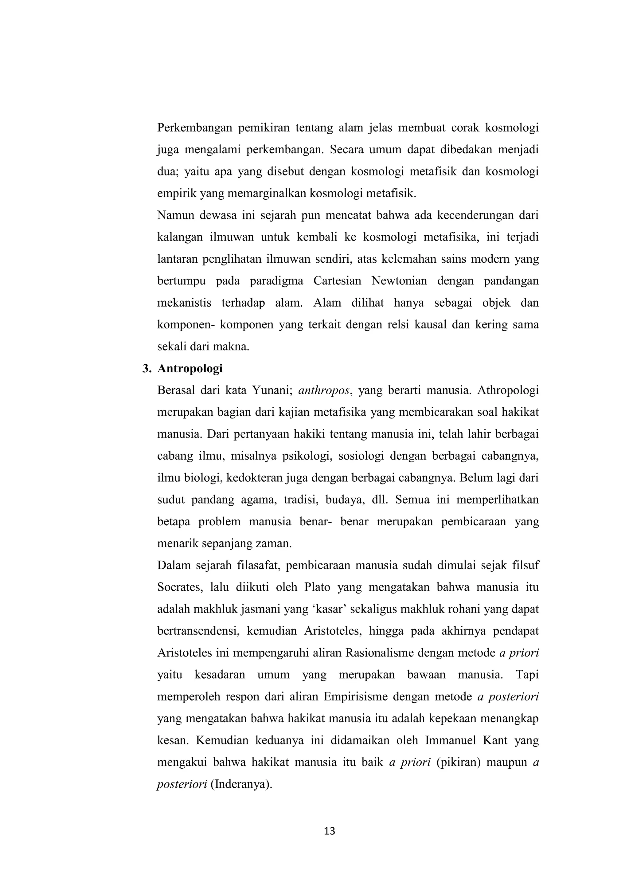 Perkembangan pemikiran tentang alam jelas membuat corak kosmologi
  juga mengalami perkembangan. Secara umum dapat dibedakan menjadi
  dua; yaitu apa yang disebut dengan kosmologi metafisik dan kosmologi
  empirik yang memarginalkan kosmologi metafisik.
  Namun dewasa ini sejarah pun mencatat bahwa ada kecenderungan dari
  kalangan ilmuwan untuk kembali ke kosmologi metafisika, ini terjadi
  lantaran penglihatan ilmuwan sendiri, atas kelemahan sains modern yang
  bertumpu pada paradigma Cartesian Newtonian dengan pandangan
  mekanistis terhadap alam. Alam dilihat hanya sebagai objek dan
  komponen- komponen yang terkait dengan relsi kausal dan kering sama
  sekali dari makna.
3. Antropologi
  Berasal dari kata Yunani; anthropos, yang berarti manusia. Athropologi
  merupakan bagian dari kajian metafisika yang membicarakan soal hakikat
  manusia. Dari pertanyaan hakiki tentang manusia ini, telah lahir berbagai
  cabang ilmu, misalnya psikologi, sosiologi dengan berbagai cabangnya,
  ilmu biologi, kedokteran juga dengan berbagai cabangnya. Belum lagi dari
  sudut pandang agama, tradisi, budaya, dll. Semua ini memperlihatkan
  betapa problem manusia benar- benar merupakan pembicaraan yang
  menarik sepanjang zaman.
  Dalam sejarah filasafat, pembicaraan manusia sudah dimulai sejak filsuf
  Socrates, lalu diikuti oleh Plato yang mengatakan bahwa manusia itu
  adalah makhluk jasmani yang „kasar‟ sekaligus makhluk rohani yang dapat
  bertransendensi, kemudian Aristoteles, hingga pada akhirnya pendapat
  Aristoteles ini mempengaruhi aliran Rasionalisme dengan metode a priori
  yaitu kesadaran umum yang merupakan bawaan manusia. Tapi
  memperoleh respon dari aliran Empirisisme dengan metode a posteriori
  yang mengatakan bahwa hakikat manusia itu adalah kepekaan menangkap
  kesan. Kemudian keduanya ini didamaikan oleh Immanuel Kant yang
  mengakui bahwa hakikat manusia itu baik a priori (pikiran) maupun a
  posteriori (Inderanya).


                                 13
 
