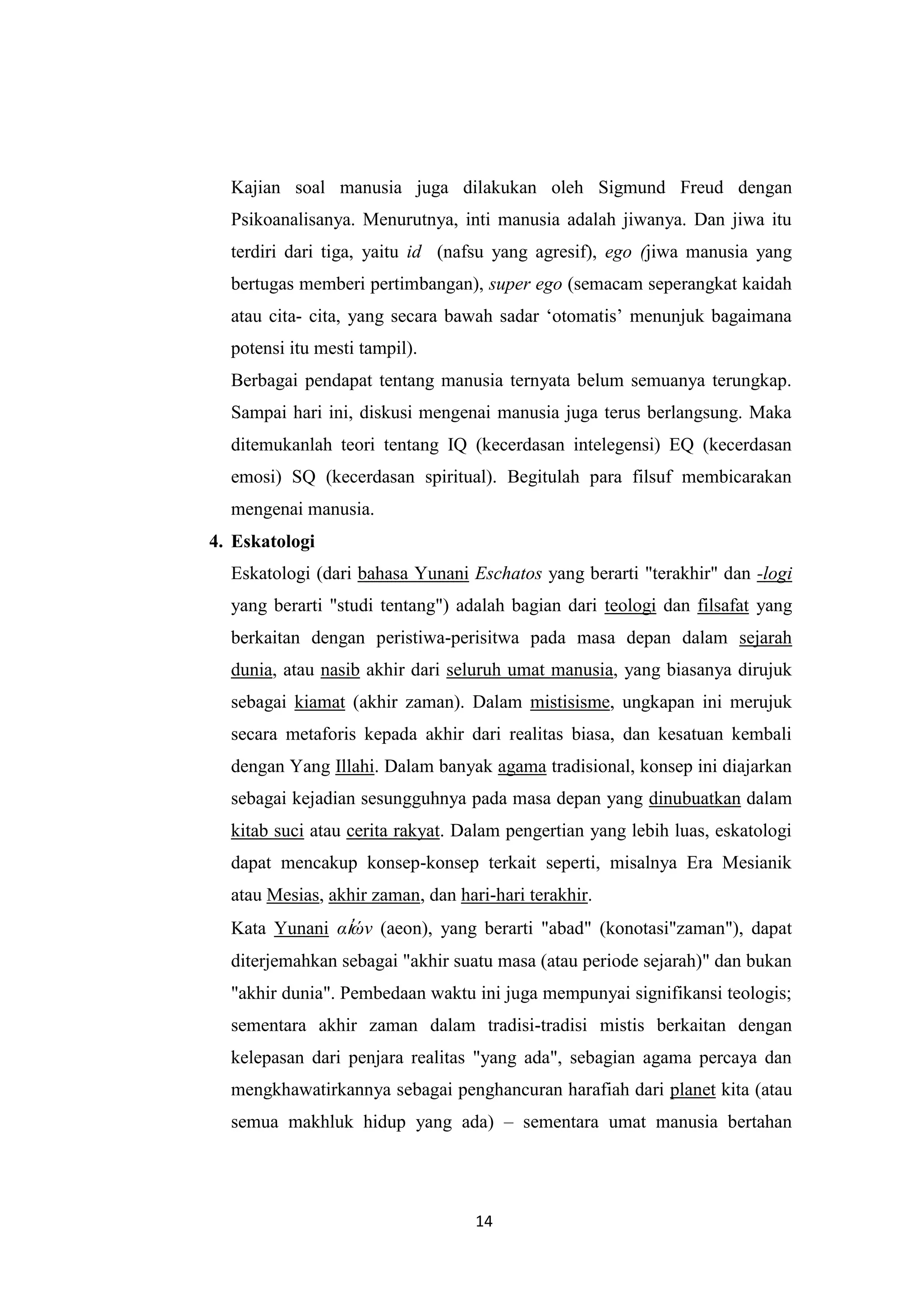 Kajian soal manusia juga dilakukan oleh Sigmund Freud dengan
  Psikoanalisanya. Menurutnya, inti manusia adalah jiwanya. Dan jiwa itu
  terdiri dari tiga, yaitu id (nafsu yang agresif), ego (jiwa manusia yang
  bertugas memberi pertimbangan), super ego (semacam seperangkat kaidah
  atau cita- cita, yang secara bawah sadar „otomatis‟ menunjuk bagaimana
  potensi itu mesti tampil).
  Berbagai pendapat tentang manusia ternyata belum semuanya terungkap.
  Sampai hari ini, diskusi mengenai manusia juga terus berlangsung. Maka
  ditemukanlah teori tentang IQ (kecerdasan intelegensi) EQ (kecerdasan
  emosi) SQ (kecerdasan spiritual). Begitulah para filsuf membicarakan
  mengenai manusia.
4. Eskatologi
  Eskatologi (dari bahasa Yunani Eschatos yang berarti "terakhir" dan -logi
  yang berarti "studi tentang") adalah bagian dari teologi dan filsafat yang
  berkaitan dengan peristiwa-perisitwa pada masa depan dalam sejarah
  dunia, atau nasib akhir dari seluruh umat manusia, yang biasanya dirujuk
  sebagai kiamat (akhir zaman). Dalam mistisisme, ungkapan ini merujuk
  secara metaforis kepada akhir dari realitas biasa, dan kesatuan kembali
  dengan Yang Illahi. Dalam banyak agama tradisional, konsep ini diajarkan
  sebagai kejadian sesungguhnya pada masa depan yang dinubuatkan dalam
  kitab suci atau cerita rakyat. Dalam pengertian yang lebih luas, eskatologi
  dapat mencakup konsep-konsep terkait seperti, misalnya Era Mesianik
  atau Mesias, akhir zaman, dan hari-hari terakhir.
  Kata Yunani αἰών (aeon), yang berarti "abad" (konotasi"zaman"), dapat
  diterjemahkan sebagai "akhir suatu masa (atau periode sejarah)" dan bukan
  "akhir dunia". Pembedaan waktu ini juga mempunyai signifikansi teologis;
  sementara akhir zaman dalam tradisi-tradisi mistis berkaitan dengan
  kelepasan dari penjara realitas "yang ada", sebagian agama percaya dan
  mengkhawatirkannya sebagai penghancuran harafiah dari planet kita (atau
  semua makhluk hidup yang ada) – sementara umat manusia bertahan




                                   14
 