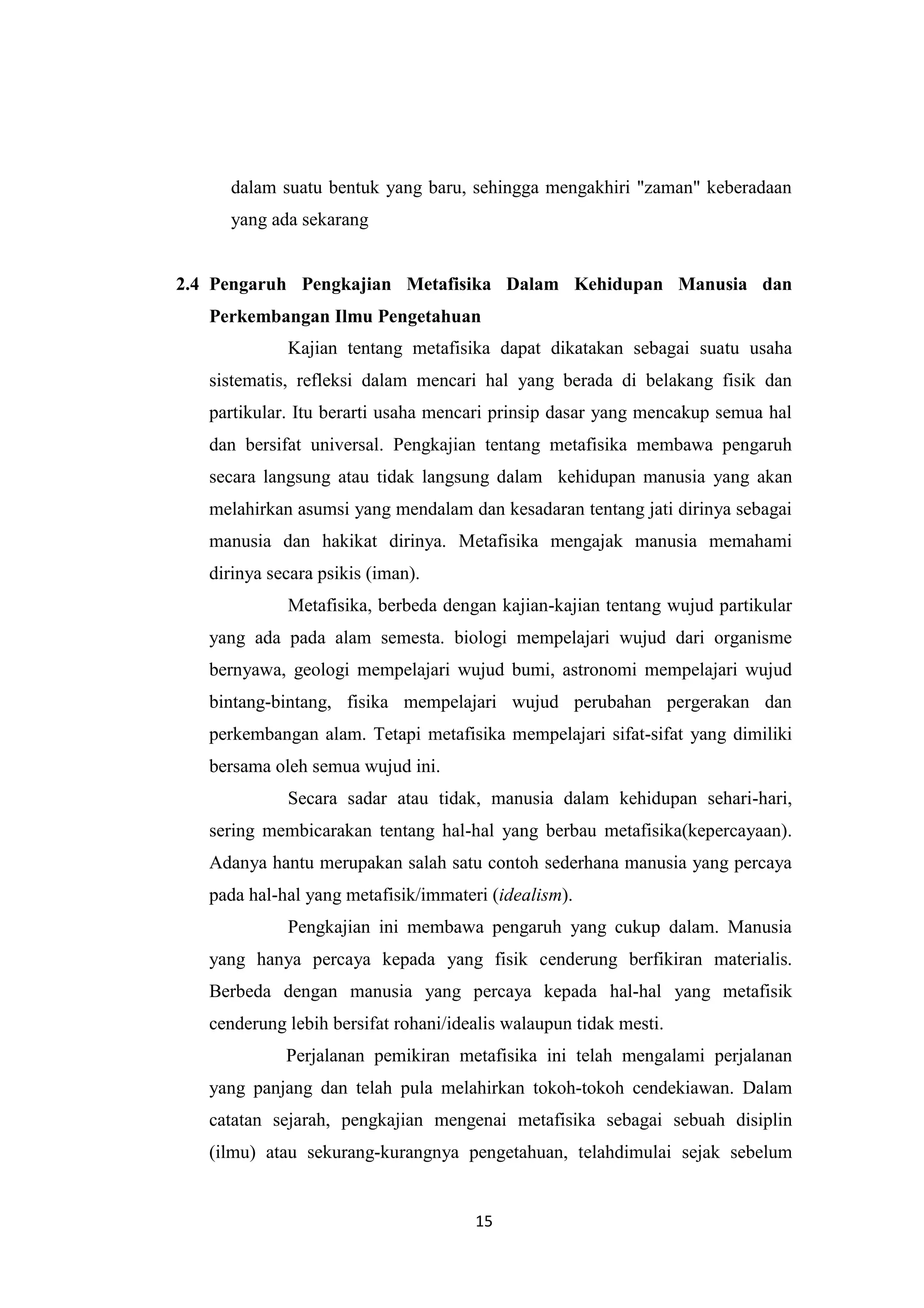 dalam suatu bentuk yang baru, sehingga mengakhiri "zaman" keberadaan
     yang ada sekarang


2.4 Pengaruh Pengkajian Metafisika Dalam Kehidupan Manusia dan
   Perkembangan Ilmu Pengetahuan
             Kajian tentang metafisika dapat dikatakan sebagai suatu usaha
   sistematis, refleksi dalam mencari hal yang berada di belakang fisik dan
   partikular. Itu berarti usaha mencari prinsip dasar yang mencakup semua hal
   dan bersifat universal. Pengkajian tentang metafisika membawa pengaruh
   secara langsung atau tidak langsung dalam kehidupan manusia yang akan
   melahirkan asumsi yang mendalam dan kesadaran tentang jati dirinya sebagai
   manusia dan hakikat dirinya. Metafisika mengajak manusia memahami
   dirinya secara psikis (iman).
             Metafisika, berbeda dengan kajian-kajian tentang wujud partikular
   yang ada pada alam semesta. biologi mempelajari wujud dari organisme
   bernyawa, geologi mempelajari wujud bumi, astronomi mempelajari wujud
   bintang-bintang, fisika mempelajari wujud perubahan pergerakan dan
   perkembangan alam. Tetapi metafisika mempelajari sifat-sifat yang dimiliki
   bersama oleh semua wujud ini.
             Secara sadar atau tidak, manusia dalam kehidupan sehari-hari,
   sering membicarakan tentang hal-hal yang berbau metafisika(kepercayaan).
   Adanya hantu merupakan salah satu contoh sederhana manusia yang percaya
   pada hal-hal yang metafisik/immateri (idealism).
             Pengkajian ini membawa pengaruh yang cukup dalam. Manusia
   yang hanya percaya kepada yang fisik cenderung berfikiran materialis.
   Berbeda dengan manusia yang percaya kepada hal-hal yang metafisik
   cenderung lebih bersifat rohani/idealis walaupun tidak mesti.
             Perjalanan pemikiran metafisika ini telah mengalami perjalanan
   yang panjang dan telah pula melahirkan tokoh-tokoh cendekiawan. Dalam
   catatan sejarah, pengkajian mengenai metafisika sebagai sebuah disiplin
   (ilmu) atau sekurang-kurangnya pengetahuan, telahdimulai sejak sebelum


                                      15
 