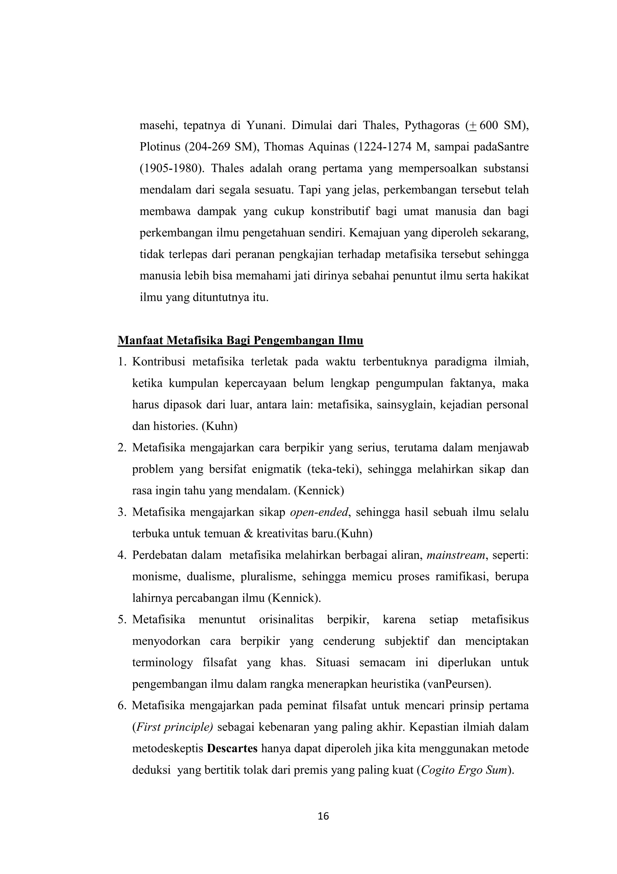 masehi, tepatnya di Yunani. Dimulai dari Thales, Pythagoras (+ 600 SM),
    Plotinus (204-269 SM), Thomas Aquinas (1224-1274 M, sampai padaSantre
    (1905-1980). Thales adalah orang pertama yang mempersoalkan substansi
    mendalam dari segala sesuatu. Tapi yang jelas, perkembangan tersebut telah
    membawa dampak yang cukup konstributif bagi umat manusia dan bagi
    perkembangan ilmu pengetahuan sendiri. Kemajuan yang diperoleh sekarang,
    tidak terlepas dari peranan pengkajian terhadap metafisika tersebut sehingga
    manusia lebih bisa memahami jati dirinya sebahai penuntut ilmu serta hakikat
    ilmu yang dituntutnya itu.


Manfaat Metafisika Bagi Pengembangan Ilmu
1. Kontribusi metafisika terletak pada waktu terbentuknya paradigma ilmiah,
  ketika kumpulan kepercayaan belum lengkap pengumpulan faktanya, maka
  harus dipasok dari luar, antara lain: metafisika, sainsyglain, kejadian personal
  dan histories. (Kuhn)
2. Metafisika mengajarkan cara berpikir yang serius, terutama dalam menjawab
  problem yang bersifat enigmatik (teka-teki), sehingga melahirkan sikap dan
  rasa ingin tahu yang mendalam. (Kennick)
3. Metafisika mengajarkan sikap open-ended, sehingga hasil sebuah ilmu selalu
  terbuka untuk temuan & kreativitas baru.(Kuhn)
4. Perdebatan dalam metafisika melahirkan berbagai aliran, mainstream, seperti:
  monisme, dualisme, pluralisme, sehingga memicu proses ramifikasi, berupa
  lahirnya percabangan ilmu (Kennick).
5. Metafisika   menuntut    orisinalitas    berpikir,   karena   setiap   metafisikus
  menyodorkan cara berpikir yang cenderung subjektif dan menciptakan
  terminology filsafat yang khas. Situasi semacam ini diperlukan untuk
  pengembangan ilmu dalam rangka menerapkan heuristika (vanPeursen).
6. Metafisika mengajarkan pada peminat filsafat untuk mencari prinsip pertama
  (First principle) sebagai kebenaran yang paling akhir. Kepastian ilmiah dalam
  metodeskeptis Descartes hanya dapat diperoleh jika kita menggunakan metode
  deduksi yang bertitik tolak dari premis yang paling kuat (Cogito Ergo Sum).


                                           16
 