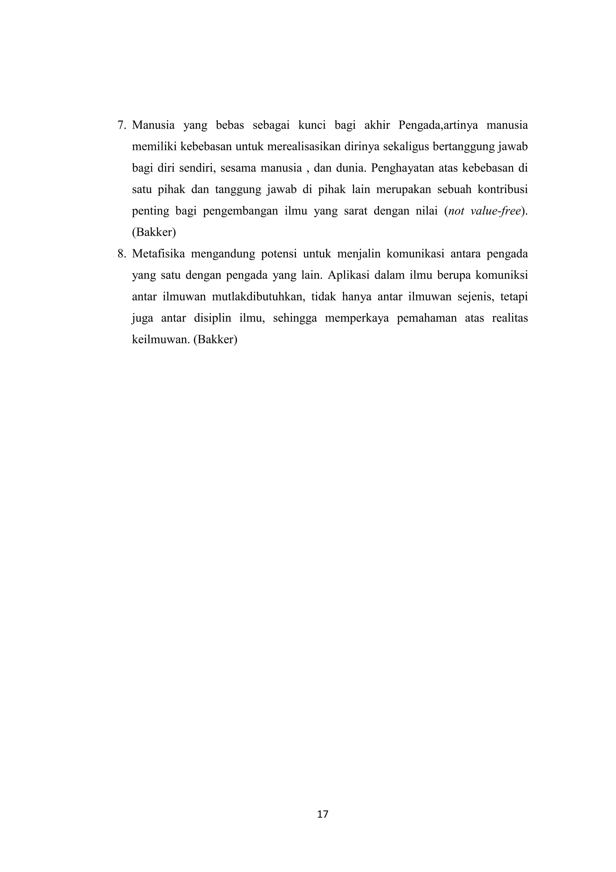 7. Manusia yang bebas sebagai kunci bagi akhir Pengada,artinya manusia
  memiliki kebebasan untuk merealisasikan dirinya sekaligus bertanggung jawab
  bagi diri sendiri, sesama manusia , dan dunia. Penghayatan atas kebebasan di
  satu pihak dan tanggung jawab di pihak lain merupakan sebuah kontribusi
  penting bagi pengembangan ilmu yang sarat dengan nilai (not value-free).
  (Bakker)
8. Metafisika mengandung potensi untuk menjalin komunikasi antara pengada
  yang satu dengan pengada yang lain. Aplikasi dalam ilmu berupa komuniksi
  antar ilmuwan mutlakdibutuhkan, tidak hanya antar ilmuwan sejenis, tetapi
  juga antar disiplin ilmu, sehingga memperkaya pemahaman atas realitas
  keilmuwan. (Bakker)




                                     17
 