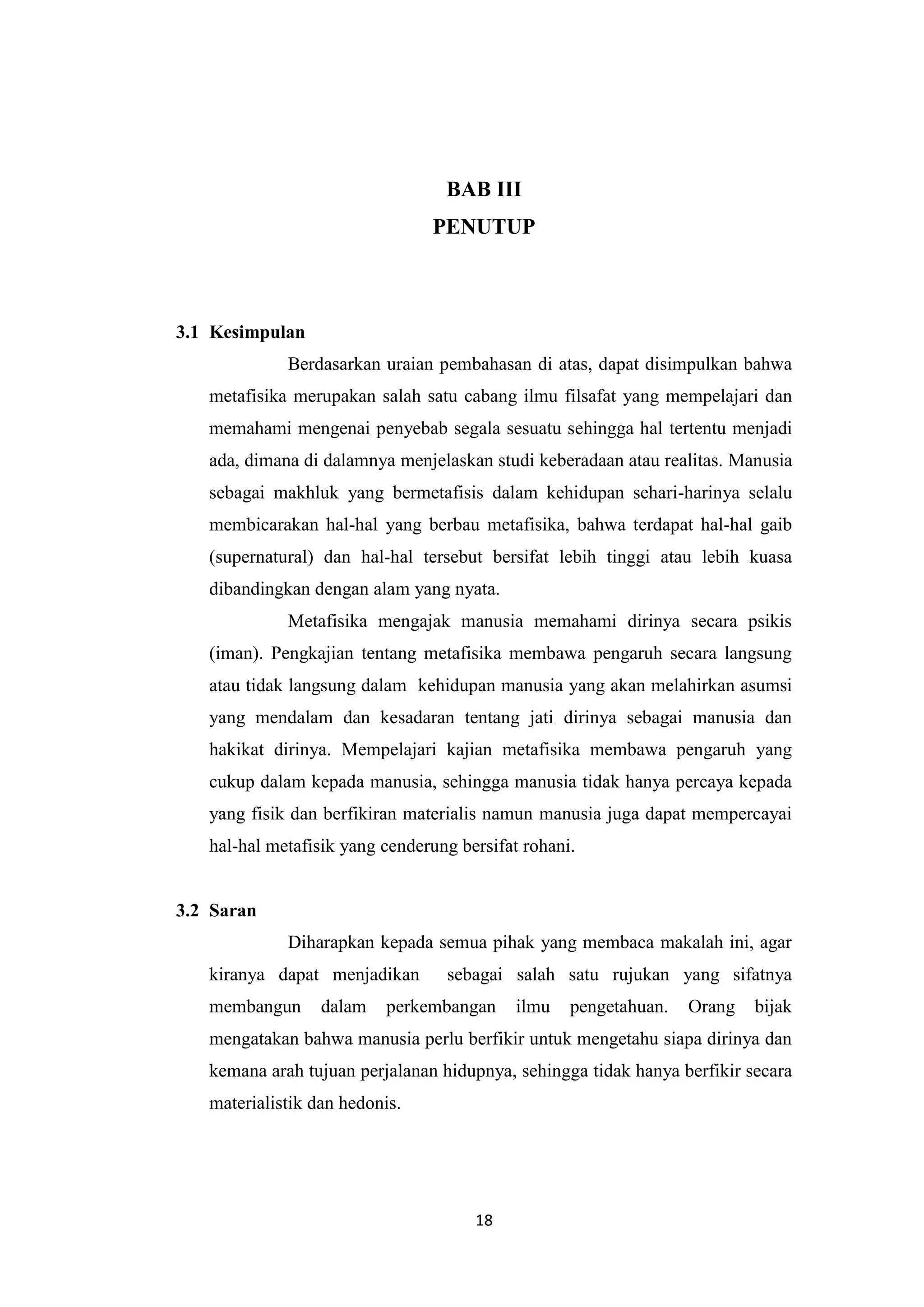 BAB III
                                PENUTUP



3.1 Kesimpulan
             Berdasarkan uraian pembahasan di atas, dapat disimpulkan bahwa
   metafisika merupakan salah satu cabang ilmu filsafat yang mempelajari dan
   memahami mengenai penyebab segala sesuatu sehingga hal tertentu menjadi
   ada, dimana di dalamnya menjelaskan studi keberadaan atau realitas. Manusia
   sebagai makhluk yang bermetafisis dalam kehidupan sehari-harinya selalu
   membicarakan hal-hal yang berbau metafisika, bahwa terdapat hal-hal gaib
   (supernatural) dan hal-hal tersebut bersifat lebih tinggi atau lebih kuasa
   dibandingkan dengan alam yang nyata.
             Metafisika mengajak manusia memahami dirinya secara psikis
   (iman). Pengkajian tentang metafisika membawa pengaruh secara langsung
   atau tidak langsung dalam kehidupan manusia yang akan melahirkan asumsi
   yang mendalam dan kesadaran tentang jati dirinya sebagai manusia dan
   hakikat dirinya. Mempelajari kajian metafisika membawa pengaruh yang
   cukup dalam kepada manusia, sehingga manusia tidak hanya percaya kepada
   yang fisik dan berfikiran materialis namun manusia juga dapat mempercayai
   hal-hal metafisik yang cenderung bersifat rohani.


3.2 Saran
             Diharapkan kepada semua pihak yang membaca makalah ini, agar
   kiranya dapat menjadikan       sebagai salah satu rujukan yang sifatnya
   membangun      dalam   perkembangan      ilmu   pengetahuan.   Orang   bijak
   mengatakan bahwa manusia perlu berfikir untuk mengetahu siapa dirinya dan
   kemana arah tujuan perjalanan hidupnya, sehingga tidak hanya berfikir secara
   materialistik dan hedonis.




                                      18
 