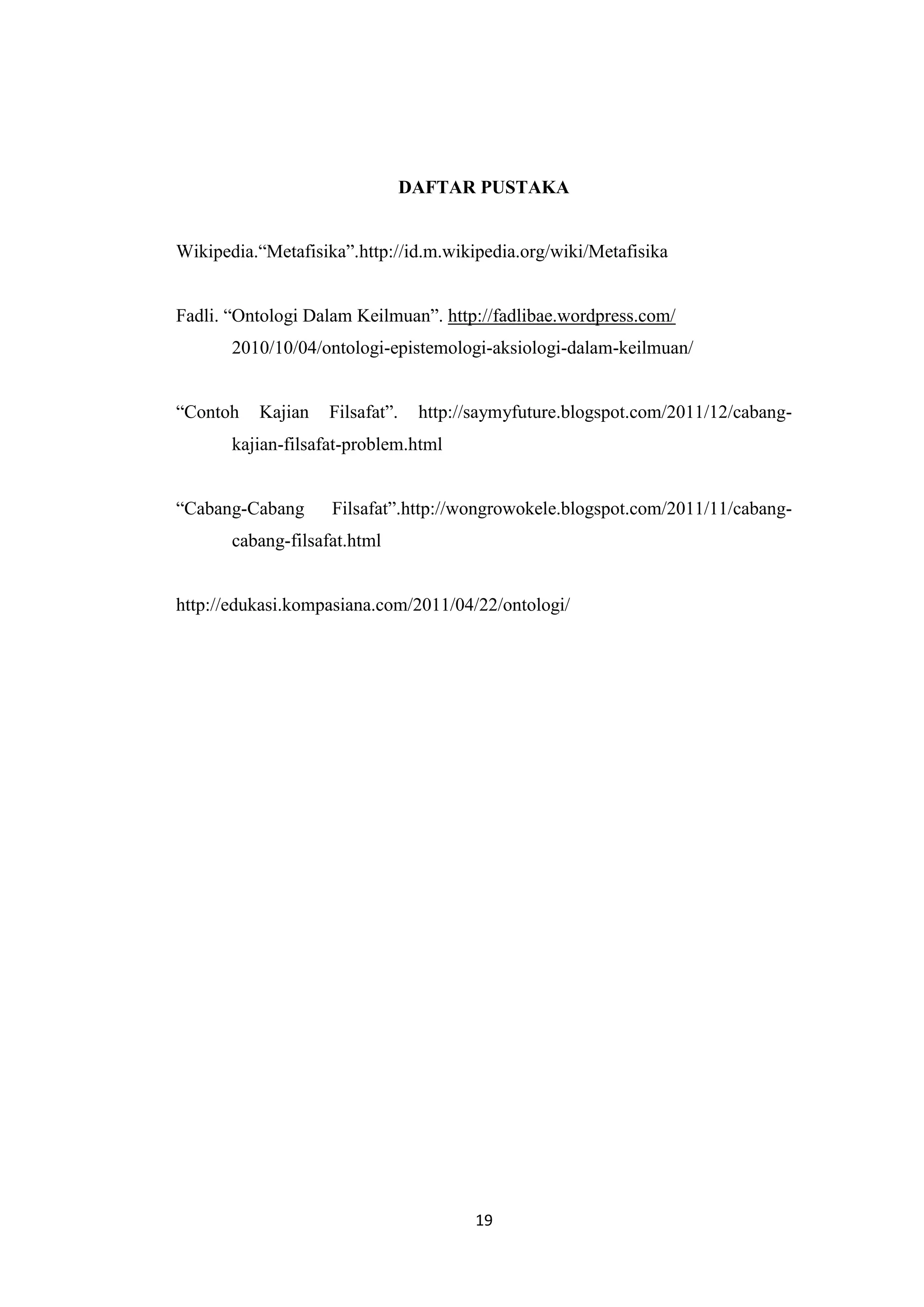 DAFTAR PUSTAKA


Wikipedia.“Metafisika”.http://id.m.wikipedia.org/wiki/Metafisika


Fadli. “Ontologi Dalam Keilmuan”. http://fadlibae.wordpress.com/
       2010/10/04/ontologi-epistemologi-aksiologi-dalam-keilmuan/


“Contoh   Kajian    Filsafat”.    http://saymyfuture.blogspot.com/2011/12/cabang-
       kajian-filsafat-problem.html


“Cabang-Cabang      Filsafat”.http://wongrowokele.blogspot.com/2011/11/cabang-
       cabang-filsafat.html


http://edukasi.kompasiana.com/2011/04/22/ontologi/




                                         19
 