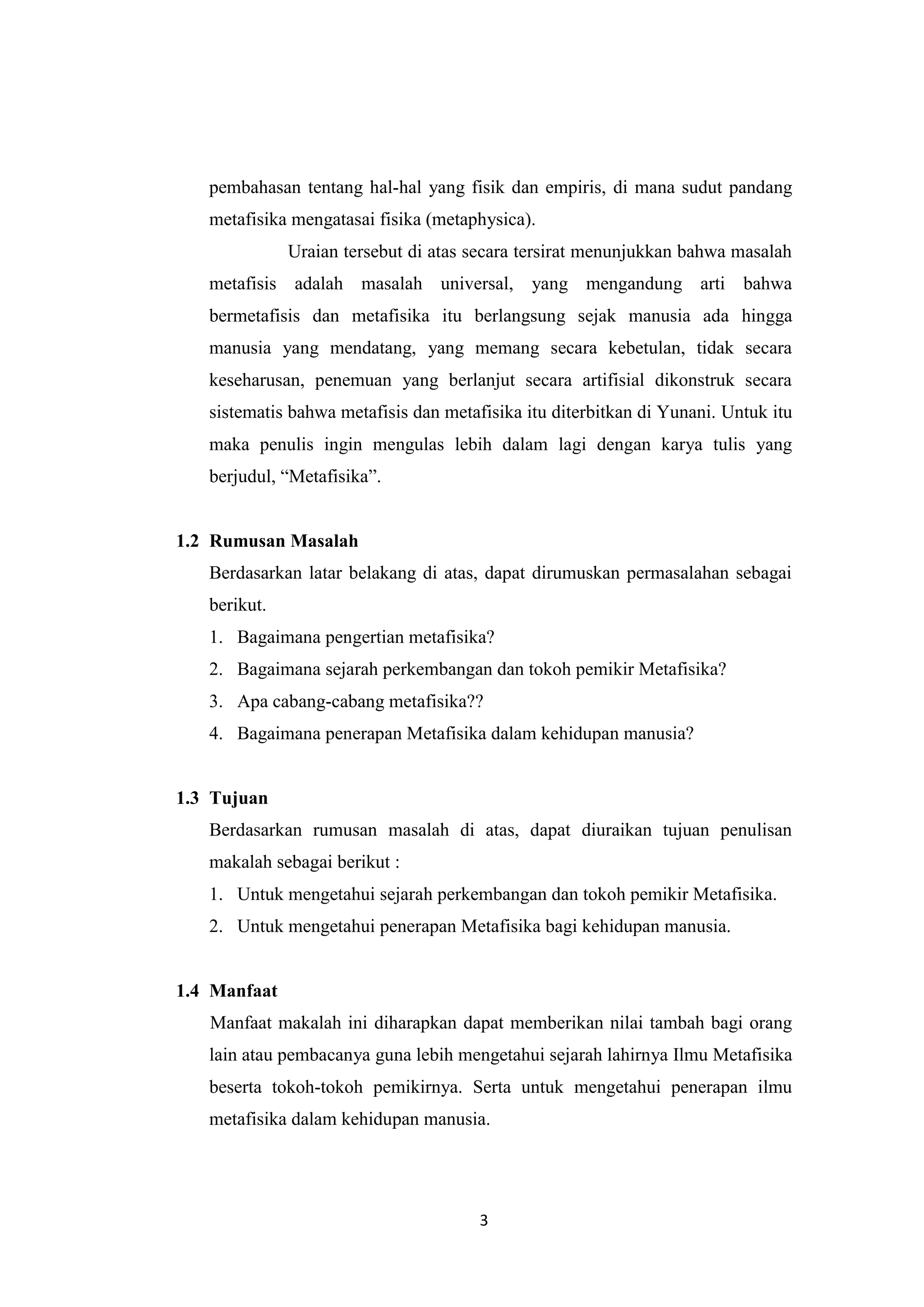 pembahasan tentang hal-hal yang fisik dan empiris, di mana sudut pandang
   metafisika mengatasai fisika (metaphysica).
              Uraian tersebut di atas secara tersirat menunjukkan bahwa masalah
   metafisis adalah masalah universal, yang mengandung arti bahwa
   bermetafisis dan metafisika itu berlangsung sejak manusia ada hingga
   manusia yang mendatang, yang memang secara kebetulan, tidak secara
   keseharusan, penemuan yang berlanjut secara artifisial dikonstruk secara
   sistematis bahwa metafisis dan metafisika itu diterbitkan di Yunani. Untuk itu
   maka penulis ingin mengulas lebih dalam lagi dengan karya tulis yang
   berjudul, “Metafisika”.


1.2 Rumusan Masalah
   Berdasarkan latar belakang di atas, dapat dirumuskan permasalahan sebagai
   berikut.
   1. Bagaimana pengertian metafisika?
   2. Bagaimana sejarah perkembangan dan tokoh pemikir Metafisika?
   3. Apa cabang-cabang metafisika??
   4. Bagaimana penerapan Metafisika dalam kehidupan manusia?


1.3 Tujuan
   Berdasarkan rumusan masalah di atas, dapat diuraikan tujuan penulisan
   makalah sebagai berikut :
   1. Untuk mengetahui sejarah perkembangan dan tokoh pemikir Metafisika.
   2. Untuk mengetahui penerapan Metafisika bagi kehidupan manusia.


1.4 Manfaat
   Manfaat makalah ini diharapkan dapat memberikan nilai tambah bagi orang
   lain atau pembacanya guna lebih mengetahui sejarah lahirnya Ilmu Metafisika
   beserta tokoh-tokoh pemikirnya. Serta untuk mengetahui penerapan ilmu
   metafisika dalam kehidupan manusia.




                                       3
 