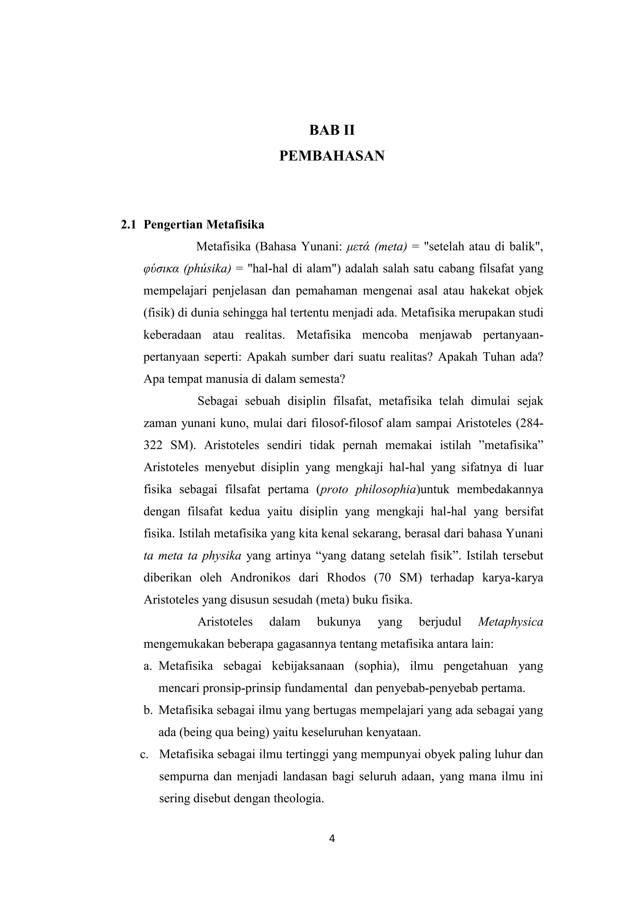 BAB II
                             PEMBAHASAN



2.1 Pengertian Metafisika
             Metafisika (Bahasa Yunani: μετά (meta) = "setelah atau di balik",
   υύσικα (phúsika) = "hal-hal di alam") adalah salah satu cabang filsafat yang
   mempelajari penjelasan dan pemahaman mengenai asal atau hakekat objek
   (fisik) di dunia sehingga hal tertentu menjadi ada. Metafisika merupakan studi
   keberadaan atau realitas. Metafisika mencoba menjawab pertanyaan-
   pertanyaan seperti: Apakah sumber dari suatu realitas? Apakah Tuhan ada?
   Apa tempat manusia di dalam semesta?
             Sebagai sebuah disiplin filsafat, metafisika telah dimulai sejak
   zaman yunani kuno, mulai dari filosof-filosof alam sampai Aristoteles (284-
   322 SM). Aristoteles sendiri tidak pernah memakai istilah ”metafisika”
   Aristoteles menyebut disiplin yang mengkaji hal-hal yang sifatnya di luar
   fisika sebagai filsafat pertama (proto philosophia)untuk membedakannya
   dengan filsafat kedua yaitu disiplin yang mengkaji hal-hal yang bersifat
   fisika. Istilah metafisika yang kita kenal sekarang, berasal dari bahasa Yunani
   ta meta ta physika yang artinya “yang datang setelah fisik”. Istilah tersebut
   diberikan oleh Andronikos dari Rhodos (70 SM) terhadap karya-karya
   Aristoteles yang disusun sesudah (meta) buku fisika.
             Aristoteles    dalam    bukunya     yang     berjudul   Metaphysica
   mengemukakan beberapa gagasannya tentang metafisika antara lain:
   a. Metafisika sebagai kebijaksanaan (sophia), ilmu pengetahuan yang
      mencari pronsip-prinsip fundamental dan penyebab-penyebab pertama.
   b. Metafisika sebagai ilmu yang bertugas mempelajari yang ada sebagai yang
      ada (being qua being) yaitu keseluruhan kenyataan.
   c. Metafisika sebagai ilmu tertinggi yang mempunyai obyek paling luhur dan
      sempurna dan menjadi landasan bagi seluruh adaan, yang mana ilmu ini
      sering disebut dengan theologia.


                                         4
 