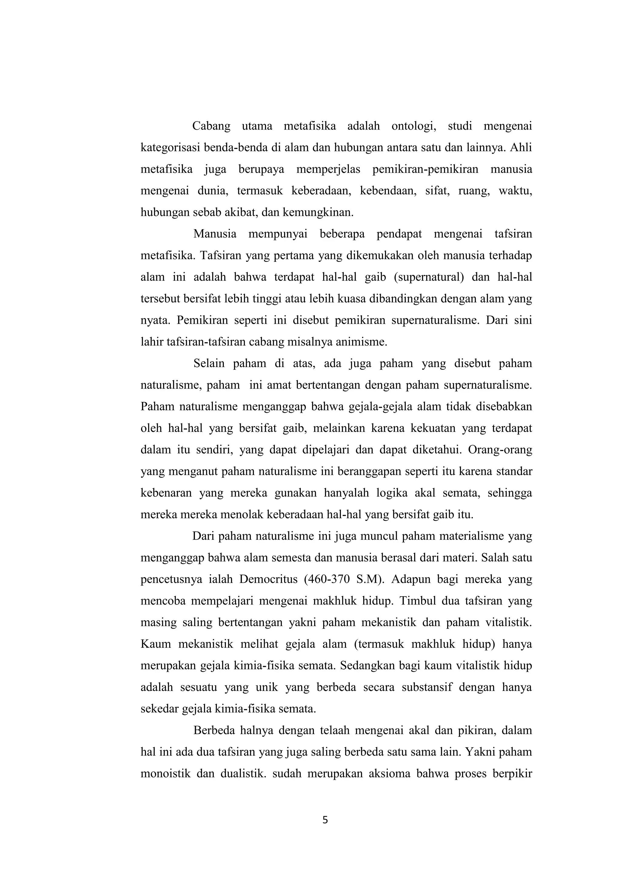 Cabang utama metafisika adalah ontologi, studi mengenai
kategorisasi benda-benda di alam dan hubungan antara satu dan lainnya. Ahli
metafisika juga berupaya memperjelas pemikiran-pemikiran manusia
mengenai dunia, termasuk keberadaan, kebendaan, sifat, ruang, waktu,
hubungan sebab akibat, dan kemungkinan.
          Manusia mempunyai beberapa pendapat mengenai tafsiran
metafisika. Tafsiran yang pertama yang dikemukakan oleh manusia terhadap
alam ini adalah bahwa terdapat hal-hal gaib (supernatural) dan hal-hal
tersebut bersifat lebih tinggi atau lebih kuasa dibandingkan dengan alam yang
nyata. Pemikiran seperti ini disebut pemikiran supernaturalisme. Dari sini
lahir tafsiran-tafsiran cabang misalnya animisme.
          Selain paham di atas, ada juga paham yang disebut paham
naturalisme, paham ini amat bertentangan dengan paham supernaturalisme.
Paham naturalisme menganggap bahwa gejala-gejala alam tidak disebabkan
oleh hal-hal yang bersifat gaib, melainkan karena kekuatan yang terdapat
dalam itu sendiri, yang dapat dipelajari dan dapat diketahui. Orang-orang
yang menganut paham naturalisme ini beranggapan seperti itu karena standar
kebenaran yang mereka gunakan hanyalah logika akal semata, sehingga
mereka mereka menolak keberadaan hal-hal yang bersifat gaib itu.
          Dari paham naturalisme ini juga muncul paham materialisme yang
menganggap bahwa alam semesta dan manusia berasal dari materi. Salah satu
pencetusnya ialah Democritus (460-370 S.M). Adapun bagi mereka yang
mencoba mempelajari mengenai makhluk hidup. Timbul dua tafsiran yang
masing saling bertentangan yakni paham mekanistik dan paham vitalistik.
Kaum mekanistik melihat gejala alam (termasuk makhluk hidup) hanya
merupakan gejala kimia-fisika semata. Sedangkan bagi kaum vitalistik hidup
adalah sesuatu yang unik yang berbeda secara substansif dengan hanya
sekedar gejala kimia-fisika semata.
          Berbeda halnya dengan telaah mengenai akal dan pikiran, dalam
hal ini ada dua tafsiran yang juga saling berbeda satu sama lain. Yakni paham
monoistik dan dualistik. sudah merupakan aksioma bahwa proses berpikir


                                      5
 