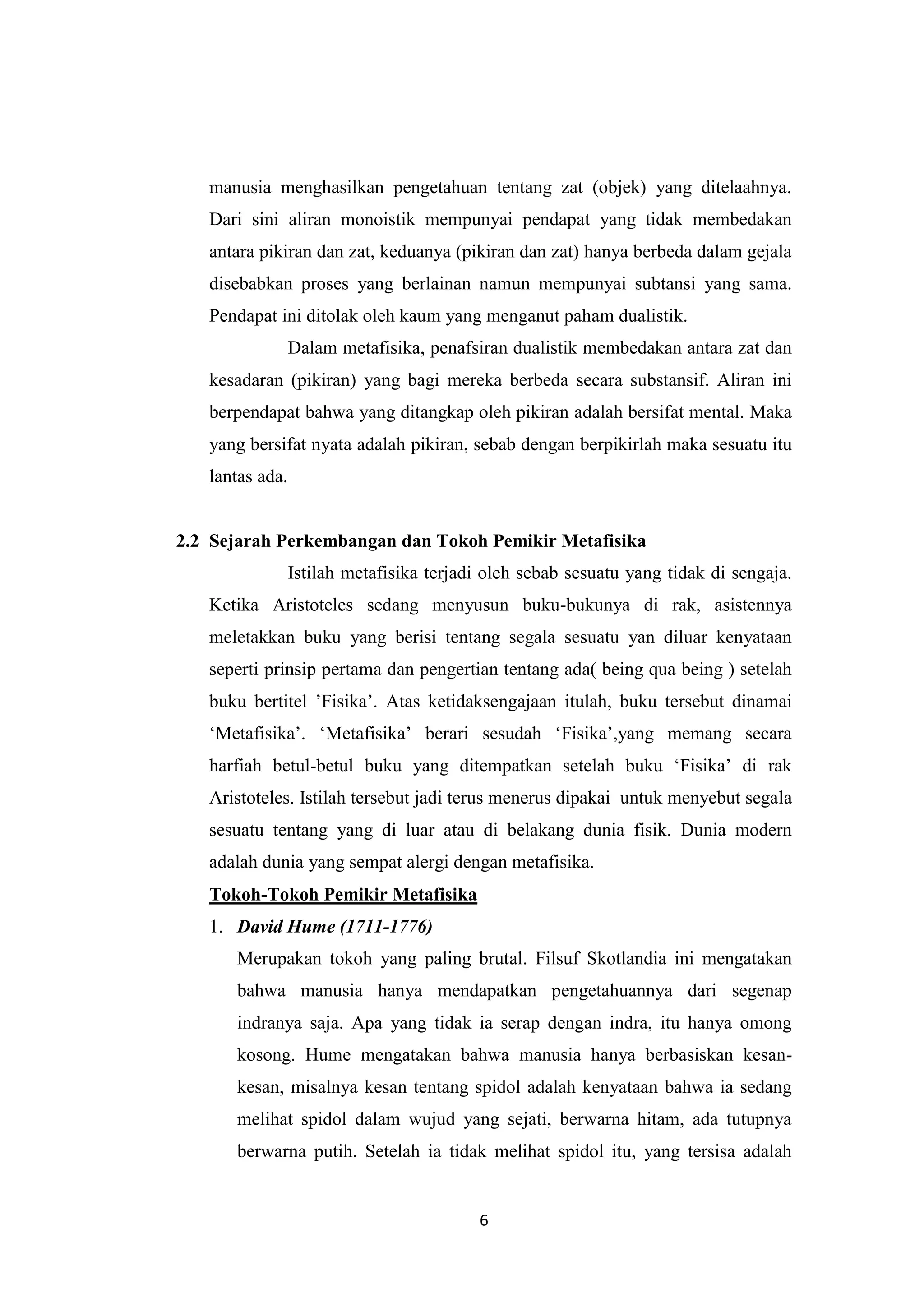 manusia menghasilkan pengetahuan tentang zat (objek) yang ditelaahnya.
   Dari sini aliran monoistik mempunyai pendapat yang tidak membedakan
   antara pikiran dan zat, keduanya (pikiran dan zat) hanya berbeda dalam gejala
   disebabkan proses yang berlainan namun mempunyai subtansi yang sama.
   Pendapat ini ditolak oleh kaum yang menganut paham dualistik.
                 Dalam metafisika, penafsiran dualistik membedakan antara zat dan
   kesadaran (pikiran) yang bagi mereka berbeda secara substansif. Aliran ini
   berpendapat bahwa yang ditangkap oleh pikiran adalah bersifat mental. Maka
   yang bersifat nyata adalah pikiran, sebab dengan berpikirlah maka sesuatu itu
   lantas ada.


2.2 Sejarah Perkembangan dan Tokoh Pemikir Metafisika
                 Istilah metafisika terjadi oleh sebab sesuatu yang tidak di sengaja.
   Ketika Aristoteles sedang menyusun buku-bukunya di rak, asistennya
   meletakkan buku yang berisi tentang segala sesuatu yan diluar kenyataan
   seperti prinsip pertama dan pengertian tentang ada( being qua being ) setelah
   buku bertitel ‟Fisika‟. Atas ketidaksengajaan itulah, buku tersebut dinamai
   „Metafisika‟. „Metafisika‟ berari sesudah „Fisika‟,yang memang secara
   harfiah betul-betul buku yang ditempatkan setelah buku „Fisika‟ di rak
   Aristoteles. Istilah tersebut jadi terus menerus dipakai untuk menyebut segala
   sesuatu tentang yang di luar atau di belakang dunia fisik. Dunia modern
   adalah dunia yang sempat alergi dengan metafisika.
   Tokoh-Tokoh Pemikir Metafisika
   1. David Hume (1711-1776)
      Merupakan tokoh yang paling brutal. Filsuf Skotlandia ini mengatakan
      bahwa manusia hanya mendapatkan pengetahuannya dari segenap
      indranya saja. Apa yang tidak ia serap dengan indra, itu hanya omong
      kosong. Hume mengatakan bahwa manusia hanya berbasiskan kesan-
      kesan, misalnya kesan tentang spidol adalah kenyataan bahwa ia sedang
      melihat spidol dalam wujud yang sejati, berwarna hitam, ada tutupnya
      berwarna putih. Setelah ia tidak melihat spidol itu, yang tersisa adalah


                                          6
 