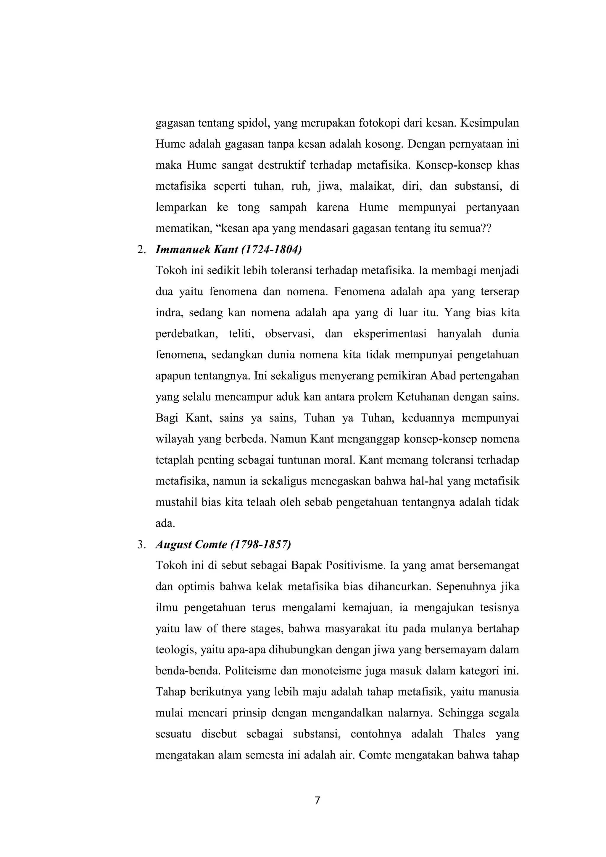 gagasan tentang spidol, yang merupakan fotokopi dari kesan. Kesimpulan
   Hume adalah gagasan tanpa kesan adalah kosong. Dengan pernyataan ini
   maka Hume sangat destruktif terhadap metafisika. Konsep-konsep khas
   metafisika seperti tuhan, ruh, jiwa, malaikat, diri, dan substansi, di
   lemparkan ke tong sampah karena Hume mempunyai pertanyaan
   mematikan, “kesan apa yang mendasari gagasan tentang itu semua??
2. Immanuek Kant (1724-1804)
   Tokoh ini sedikit lebih toleransi terhadap metafisika. Ia membagi menjadi
   dua yaitu fenomena dan nomena. Fenomena adalah apa yang terserap
   indra, sedang kan nomena adalah apa yang di luar itu. Yang bias kita
   perdebatkan, teliti, observasi, dan eksperimentasi hanyalah dunia
   fenomena, sedangkan dunia nomena kita tidak mempunyai pengetahuan
   apapun tentangnya. Ini sekaligus menyerang pemikiran Abad pertengahan
   yang selalu mencampur aduk kan antara prolem Ketuhanan dengan sains.
   Bagi Kant, sains ya sains, Tuhan ya Tuhan, keduannya mempunyai
   wilayah yang berbeda. Namun Kant menganggap konsep-konsep nomena
   tetaplah penting sebagai tuntunan moral. Kant memang toleransi terhadap
   metafisika, namun ia sekaligus menegaskan bahwa hal-hal yang metafisik
   mustahil bias kita telaah oleh sebab pengetahuan tentangnya adalah tidak
   ada.
3. August Comte (1798-1857)
   Tokoh ini di sebut sebagai Bapak Positivisme. Ia yang amat bersemangat
   dan optimis bahwa kelak metafisika bias dihancurkan. Sepenuhnya jika
   ilmu pengetahuan terus mengalami kemajuan, ia mengajukan tesisnya
   yaitu law of there stages, bahwa masyarakat itu pada mulanya bertahap
   teologis, yaitu apa-apa dihubungkan dengan jiwa yang bersemayam dalam
   benda-benda. Politeisme dan monoteisme juga masuk dalam kategori ini.
   Tahap berikutnya yang lebih maju adalah tahap metafisik, yaitu manusia
   mulai mencari prinsip dengan mengandalkan nalarnya. Sehingga segala
   sesuatu disebut sebagai substansi, contohnya adalah Thales yang
   mengatakan alam semesta ini adalah air. Comte mengatakan bahwa tahap


                                  7
 