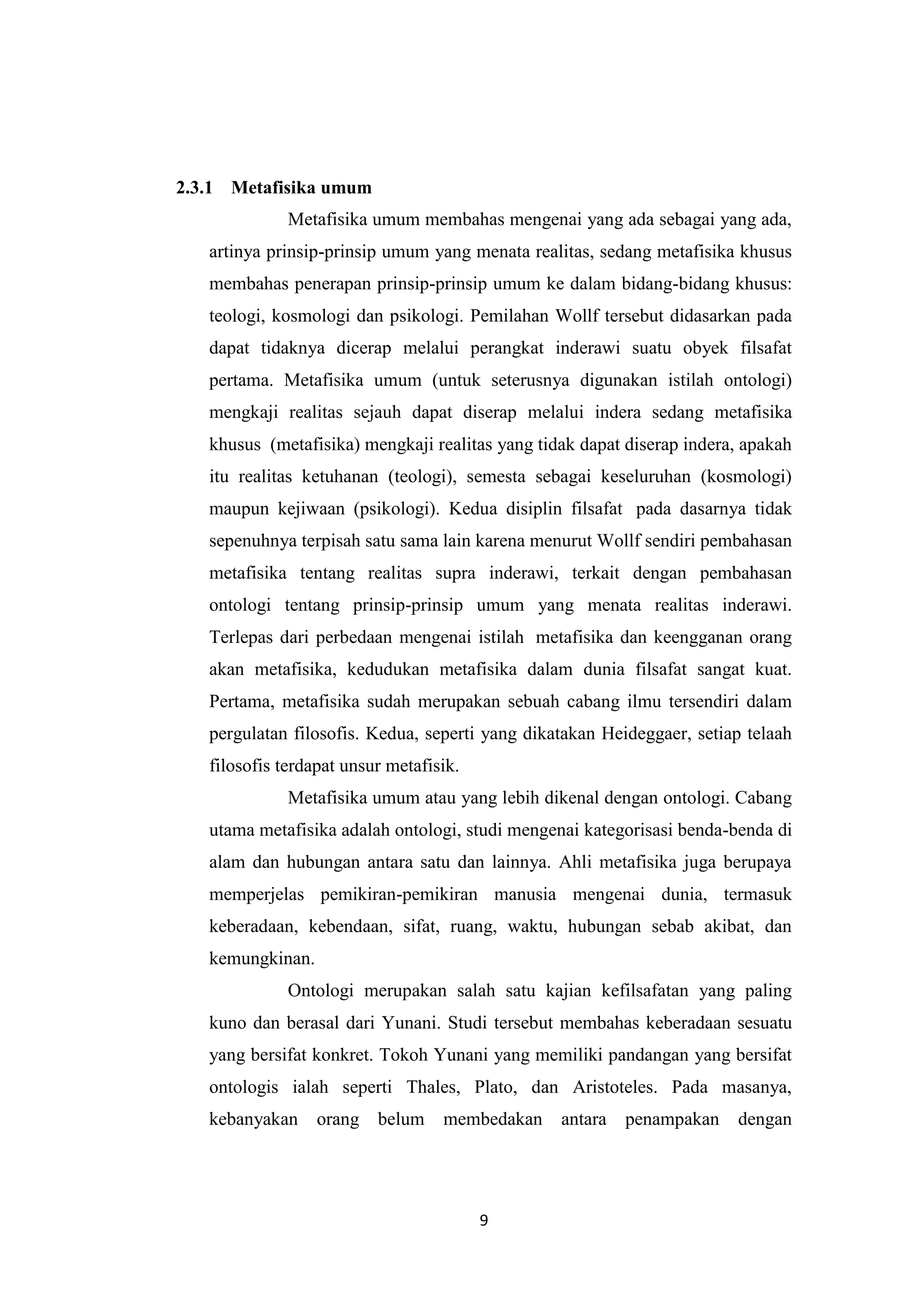 2.3.1 Metafisika umum
              Metafisika umum membahas mengenai yang ada sebagai yang ada,
   artinya prinsip-prinsip umum yang menata realitas, sedang metafisika khusus
   membahas penerapan prinsip-prinsip umum ke dalam bidang-bidang khusus:
   teologi, kosmologi dan psikologi. Pemilahan Wollf tersebut didasarkan pada
   dapat tidaknya dicerap melalui perangkat inderawi suatu obyek filsafat
   pertama. Metafisika umum (untuk seterusnya digunakan istilah ontologi)
   mengkaji realitas sejauh dapat diserap melalui indera sedang metafisika
   khusus (metafisika) mengkaji realitas yang tidak dapat diserap indera, apakah
   itu realitas ketuhanan (teologi), semesta sebagai keseluruhan (kosmologi)
   maupun kejiwaan (psikologi). Kedua disiplin filsafat pada dasarnya tidak
   sepenuhnya terpisah satu sama lain karena menurut Wollf sendiri pembahasan
   metafisika tentang realitas supra inderawi, terkait dengan pembahasan
   ontologi tentang prinsip-prinsip umum yang menata realitas inderawi.
   Terlepas dari perbedaan mengenai istilah metafisika dan keengganan orang
   akan metafisika, kedudukan metafisika dalam dunia filsafat sangat kuat.
   Pertama, metafisika sudah merupakan sebuah cabang ilmu tersendiri dalam
   pergulatan filosofis. Kedua, seperti yang dikatakan Heideggaer, setiap telaah
   filosofis terdapat unsur metafisik.
              Metafisika umum atau yang lebih dikenal dengan ontologi. Cabang
   utama metafisika adalah ontologi, studi mengenai kategorisasi benda-benda di
   alam dan hubungan antara satu dan lainnya. Ahli metafisika juga berupaya
   memperjelas pemikiran-pemikiran manusia mengenai dunia, termasuk
   keberadaan, kebendaan, sifat, ruang, waktu, hubungan sebab akibat, dan
   kemungkinan.
              Ontologi merupakan salah satu kajian kefilsafatan yang paling
   kuno dan berasal dari Yunani. Studi tersebut membahas keberadaan sesuatu
   yang bersifat konkret. Tokoh Yunani yang memiliki pandangan yang bersifat
   ontologis ialah seperti Thales, Plato, dan Aristoteles. Pada masanya,
   kebanyakan     orang belum      membedakan    antara   penampakan    dengan




                                         9
 