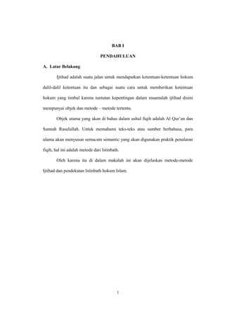 BAB I
PENDAHULUAN
A. Latar Belakang
Ijtihad adalah suatu jalan untuk mendapatkan ketentuan-ketentuan hokum
dalil-dalil ketentuan itu dan sebagai suatu cara untuk memberikan ketentuan
hokum yang timbul karena tuntutan kepentingan dalam muamalah ijtihad disini
mempunyai objek dan metode – metode tertentu.
Objek utama yang akan di bahas dalam ushul fiqih adalah Al Qur’an dan
Sunnah Rasulullah. Untuk memahami teks-teks atau sumber berbahasa, para
ulama akan menyusun semacam semantic yang akan digunakan praktik penalaran
fiqih, hal ini adalah metode dari Istinbath.
Oleh karena itu di dalam makalah ini akan dijelaskan metode-metode
Ijtihad dan pendekatan Istinbath hokum Islam.
1
 