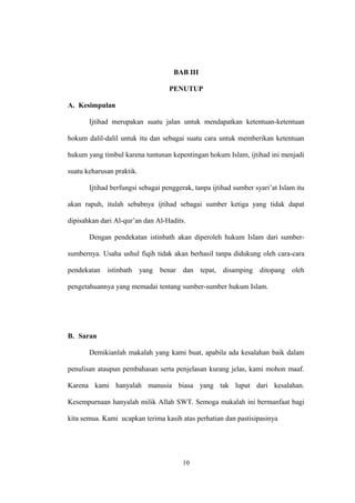 BAB III
PENUTUP
A. Kesimpulan
Ijtihad merupakan suatu jalan untuk mendapatkan ketentuan-ketentuan
hokum dalil-dalil untuk itu dan sebagai suatu cara untuk memberikan ketentuan
hukum yang timbul karena tuntunan kepentingan hokum Islam, ijtihad ini menjadi
suatu keharusan praktik.
Ijtihad berfungsi sebagai penggerak, tanpa ijtihad sumber syari’at Islam itu
akan rapuh, itulah sebabnya ijtihad sebagai sumber ketiga yang tidak dapat
dipisahkan dari Al-qur’an dan Al-Hadits.
Dengan pendekatan istinbath akan diperoleh hukum Islam dari sumber-
sumbernya. Usaha ushul fiqih tidak akan berhasil tanpa didukung oleh cara-cara
pendekatan istinbath yang benar dan tepat, disamping ditopang oleh
pengetahuannya yang memadai tentang sumber-sumber hukum Islam.
B. Saran
Demikianlah makalah yang kami buat, apabila ada kesalahan baik dalam
penulisan ataupun pembahasan serta penjelasan kurang jelas, kami mohon maaf.
Karena kami hanyalah manusia biasa yang tak luput dari kesalahan.
Kesempurnaan hanyalah milik Allah SWT. Semoga makalah ini bermanfaat bagi
kita semua. Kami ucapkan terima kasih atas perhatian dan pastisipasinya
10
 