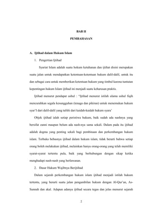 BAB II
PEMBAHASAN
A. Ijtihad dalam Hukum Islam
1. Pengertian Ijtihad
Syariat Islam adalah suatu hokum ketuhanan dan ijtihat disini merupakan
suatu jalan untuk mendapatkan ketentuan-ketentuan hukum dalil-dalil, untuk itu
dan sebagai cara untuk memberikan ketentuan hukum yang timbul karena tuntutan
kepentingan hukum Islam ijtihad ini menjadi suatu keharusan praktis.
Ijtihad menurut pendapat ushul : “Ijtihad menurut istilah ulama ushul fiqih
mencurahkan segala kesungguhan (tenaga dan pikiran) untuk menemukan hukum
syar’I dari dalil-dalil yang tafshi dari kaidah-kaidah hukum syara’
Objek ijtihad ialah setiap peristiwa hukum, baik sudah ada nashnya yang
bersifat zanni maupun belum ada nash-nya sama sekali. Dalam pada itu ijtihad
adalah dogma yang penting sekali bagi pembinaan dan perkembangan hukum
islam. Terbuka bebasnya ijtihad dalam hukum islam, tidak berarti bahwa setiap
orang boleh melakukan ijtihad, melainkan hanya orang-orang yang telah memiliki
syarat-syarat tertentu pula, baik yang berhubungan dengan sikap ketika
menghadapi nash-nash yang berlawanan.
2. Dasar Hukum Wajibnya Berijtihad
Dalam sejarah perkembangan hukum islam ijtihad menjadi istilah hukum
tertentu, yang berarti suatu jalan pengambilan hukum dengan Al-Qur’an, As-
Sunnah dan akal. Adapun adanya ijtihad secara tegas dan jelas menurut sejarah
2
 