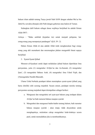 hukum islam adalah tentang Tanya jawab Nabi SAW dengan sahabat Mu’az bin
Jabal R.a sewaktu ditunjuk oleh Nabi dengan gubernur atau hakim di Yaman.
Sedangkan dalil hukum sebagai dasae wajibnya berijtihad itu adalah firman
Allah SWT :
Artinya : “Maka ambilah (kejadian itu) untuk menjadi pelajaran, hai
orang-orang yang mempunyai pandangan” (Q.S. 59 : 2)
Dalam firman Allah di atas adalah Allah telah mengharuskan bagi orang-
orang yang ahli memahami dan merenungkan jdalam mengambil ibarat supaya
berijtihad.
3. Syarat-Syarat Ijtihad
Menurut al-Syaukani untuk dapat melakukan ijtihad hukum diperlukan lima
persyaratan, yaitu (1) mengetahui Al-Qur’an dan As-Sunnah, (2) mengetahui
Ijma’, (3) mengetahui Bahasa Arab, (4) mengetahui ilmu Ushul Fiqih, dan
(5)mengetahui Nasikh-Mansukh.
Ulama Ushul berbeda pendapat dalam menetapkan syarat-syarat ijtihad yang
harus dimiliki oleh seorang mujtahid. Secara umum, pendapat mereka tentang
persyaratan seorang mujtahud dapat disimpulkan sebagai berikut :
a. Menguasai dan mengetahui arti ayat-ayat hukum yang terdapat dalam
Al-Qur’an baik menurut bahasa maupun syariah
b. Mengetahui dan menguasai hadits-hadits tentang hukum, baik menutur
bahasa maupun syariah : akan tetapi, tidak disyaratkan untuk
menghapalnya, melainkan cukup mengetahui letak-letaknya secara
pasti, untuk memudahkan jika ia membutuhkannya.
3
 