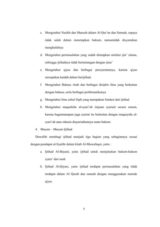 c. Mengetahui Nasikh dan Mansuh dalam Al Qur’an dan Sunnah, supaya
tidak salah dalam menetapkan hukum, namuntidak disyaratkan
menghafalnya
d. Mengetahui permasalahan yang sudah ditetapkan melalui ijm’ ulama,
sehingga ijtihadnya tidak bertentangan dengan ijma’
e. Mengetahui qiyas dan berbagai persyaratannya, karena qiyas
merupakan kaidah dalam berijtihad.
f. Mengetahui Bahasa Arab dan berbagai disiplin ilmu yang berkaitan
dengan bahasa, serta berbagai problematikanya
g. Mengetahui ilmu ushul fiqih yang merupakan fondasi dari ijtihad
h. Mengetahui maqashidu al-syari’ah (tujuan syariat) secara umum,
karena bagaimanapun juga syariat itu berkaitan dengan maqasyidu al-
syari’ah atau rahasia diayariatkannya suatu hukum.
4. Macam – Macam Ijtihad
Dawalibi membagi ijtihad menjadi tiga bagian yang sebagiannya sesuai
dengan pendapat al-Syatibi dalam kitab Al-Muwafaqot, yaitu :
a. Ijtihad Al-Bayani, yaitu ijtihad untuk menjelaskan hukum-hukum
syara’ dari nash
b. Ijtihad Al-Qiyasi, yaitu ijtihad terdapat permasalahan yang tidak
terdapat dalam Al Qurab dan sunnah dengan menggunakan metode
qiyas.
4
 