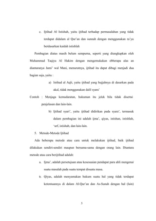 c. Ijtihad Al Istishah, yaitu ijtihad terhadap permasalahan yang tidak
terdapat didalam al Qur’an dan sunnah dengan menggunakan ra’yu
berdasarkan kaidah istishlah
Pembagian diatas masih belum sempurna, seperti yang diungkapkan oleh
Muhammad Taqiyu Al Hakim dengan mengemukakan ebberapa alas an
diantaranya Jami’ wal Mani, menurutnya, ijtihad itu dapat dibagi menjadi dua
bagian saja, yaitu :
a) Istihad al Aqli, yaitu ijtihad yang hujjahnya di dasarkan pada
akal, tidak menggunakan dalil syara’
Contoh : Menjaga kemudaratan, hukuman itu jelek bila tidak disertai
penjelasan dan lain-lain.
b) Ijtihad syari’, yaitu ijtihad didirikan pada syara’, termasuk
dalam pembagian ini adalah ijma’, qiyas, istishan, istishlah,
‘urf, istishab, dan lain-lain.
5. Metode-Metode Ijtihad
Ada beberapa metode atau cara untuk melakukan ijtihad, baik ijtihad
dilakukan sendiri-sendiri maupun bersama-sama dengan orang lain. Diantara
metode atau cara berijtihad adalah:
a. Ijma’, adalah persetujuan atau kesesuaian pendapat para ahli mengenai
suatu masalah pada suatu tempat disuatu masa.
b. Qiyas, adalah menyamakan hukum suatu hal yang tidak terdapat
ketentuannya di dalam Al-Qur’an dan As-Sunah dengan hal (lain)
5
 
