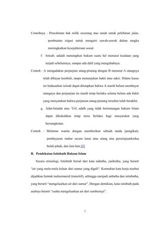 Contohnya : Pencabutan hak milik sesorang atas tanah untuk pelebaran jalan,
pembuatan irigasi untuk mengairi sawah-sawah dalam rangka
meningkatkan kesejahteraan sosial.
f. Istisab, adalah menetapkan hukum suatu hel menurut keadaan yang
terjadi sebelumnya, sampai ada dalil yang mengubahnya.
Contoh : A mengadakan perjanjian utang-piutang dengan B menurut A utangnya
telah dibayar kembali, tanpa menunjukan bukti atau saksi. Dalam kasus
ini bedasarkan istisab dapat ditetapkan bahwa A masih belum membayar
utangnya dan perjanjian itu masih tetap berlaku selama belum ada bukti
yang menyatakan bahwa perjanian utang-piutang tersebut telah berakhir.
g. Adat-Istiadat atau ‘Urf, adalh yang tidak bertentangan hukum Islam
dapat dikukuhkan tetap terus berlaku bagi masyarakat yang
bersangkutan.
Contoh : Melamar wanita dengan memberikan sebuah tanda (pengikat),
pembayaran mahar secara tunai atau utang atas persetujuankedua
belah pihak, dan lain-lain.[5]
B. Pendekatan Istinbath Hukum Islam
Secara etimologi, Istinbath bersal dari kata nabatha, yanbuthu, yang berarti
“air yang mula-mula keluar dari sumur yang digali“. Kemudian kata kerja tesebut
dijadikan bentuk tsulasimazid (transitif), sehingga menjadi anbatha dan istinbatha,
yang berarti “mengeluarkan air dari sumur”. Dengan demikian, kata istinbath pada
asalnya berarti “usaha mengeluarkan air dari sumbernya”.
7
 