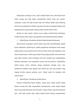Berdasarkan etimologi di atas, maka istinbath dalam ilmu ushul fiqih berarti
usaha seorang ahli fiqih dalam mengeluarkan hukum Islam dari sumber-
sumbernya. Usaha ahli fiqih tersebut tidak akn berhasil apabila tidak didukung
oleh cara-cara pendekatan istinbath yang benar dan tepat, disamping ditopang oleh
pengetahuannya yang memadai tentang sumber-sumber hukum Islam.
Berikut ini akan penulis uraikan secara ringkas bentuk-bentuk pendekatan
istinbath hukum Islam seperti yang dijelaskan oleh Muhammad Salam Madkur.
1. Ijtihad Bayani (Pendekatan Melalui Kaidah-Kaidah Kebahasaan)
Ijtihad bayani merupakan metode ijtihad yang lebih menitikberatkan kepada
kajian kebahasaan. Ijtihad bayani adalah pengetahuan kemampuan untuk sampai
kepada hukum yang dimaksud oleh nash dan zhanni tsubut atau dalalahnya, atau
zhanni kedua-duanya. Inilah yang menjadi ruang lingkup ijtihad, yaitu batas-batas
yang diberi toleransi untuk memahami nash dan mentarjih atau mengutamakan
beberapa maksudnya, atau mengetahui sasaran nash dan jalurnya. Pengistilahan
ijtihad bayani, karena berkaitan dengan penjelasan terhadap nash, yaitu
pembatasan terhadap ruang lingkup nash, hal-hal apa saja yang menjadi ruang
lingkup tersebut menurut pembuat syara’. Ijtihad model ini disepakati oleh
seluruh ulama.
2. Ijtihad Qiyasi ( Pendekatan melalui Qiyas)
Menurut Muhammad Salam Madkur, ijtihad qiyasi adalah sebuah ijtihad
dimana seorang ahli fiqih mengerahkan kemampuannya untuk sampai kepada
hukum yang tidak dijelaskan oleh nash qathi’ maupun zhanni, juga tidak diperkuat
ijma’. Ahli fiqih tersebut akan sampai kepada hukum dengan memperhatikan
8
 