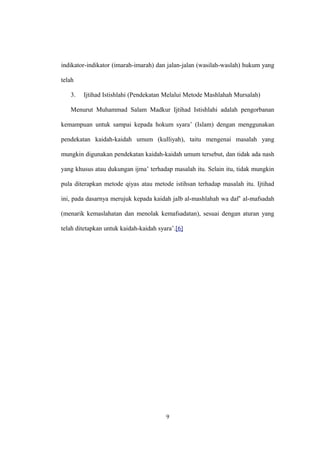indikator-indikator (imarah-imarah) dan jalan-jalan (wasilah-waslah) hukum yang
telah
3. Ijtihad Istishlahi (Pendekatan Melalui Metode Mashlahah Mursalah)
Menurut Muhammad Salam Madkur Ijtihad Istishlahi adalah pengorbanan
kemampuan untuk sampai kepada hokum syara’ (Islam) dengan menggunakan
pendekatan kaidah-kaidah umum (kulliyah), taitu mengenai masalah yang
mungkin digunakan pendekatan kaidah-kaidah umum tersebut, dan tidak ada nash
yang khusus atau dukungan ijma’ terhadap masalah itu. Selain itu, tidak mungkin
pula diterapkan metode qiyas atau metode istihsan terhadap masalah itu. Ijtihad
ini, pada dasarnya merujuk kepada kaidah jalb al-mashlahah wa daf’ al-mafsadah
(menarik kemaslahatan dan menolak kemafsadatan), sesuai dengan aturan yang
telah ditetapkan untuk kaidah-kaidah syara’.[6]
9
 