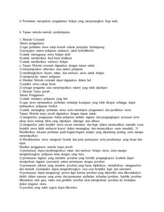 4. Permainan merupakan pengalaman belajar yang menyenangkan bagi anak.
4. Tujuan metode-metode pembelajaran.
1. Metode Ceramah
Alasan penggunaan:
1) agar perhatian siswa tetap terarah selama penyajian berlangsung
2) penyajian materi pelajaran sistimatis (idak berbelitbelit)
3) untuk merangsang siswa belajar aktif
4) untuk memberikan feed back (balikan)
5) untuk memberikan motivasi belajar
c. Tujuan Metode ceramah digunakan dengan tujuan untuk:
1) menyampaikan informasi atau materi pelajaran
2) membangkitkan hasrat, minat, dan motivasi siswa untuk belajar
3) memperjelas materi pelajaran
d. Manfaat Metode ceramah dapat digunakan dalam hal:
1) jumlah siswa cukup besar
2) sebagai pengantar atau menyimpulkan materi yang telah dipelajari
2. Metode Tanya jawab .
Alasan Penggunaan
1) untuk meninjau pelajaran yang lain
2) agar siswa memusatkan perhatian terhadap kemajuan yang telah dicapai sehingga dapat
melanjutkan pelajaran berikut
3) untuk menangkap perhatian siswa serta memimpin pengamatan dan pemikiran siswa
Tujuan Metode tanya jawab digunakan dengan tujuan untuk:
1) mengetahui penguasaan bahan pelajaran melalui ingatan dan pengungkapan perasaan serta
sikap siswa tentang fakta yang dipelajari, didengar atau dibaca
2) mengetahui jalan berpikir siswa secara sistematis dan logis dalam memecahkan masalah (cara
berpikir siswa tidak meloncat-loncat dalam menangkap dan memecahkan suatu masalah). 3)
Memberikan tekanan perhatian pada bagian-bagian pelajar yang dipandang penting serta mampu
menyimpulkan
4) Membiasakan siswa mengenal bentuk dan jenis pertanyaan serta jawabannya yang benar dan
tepat.
Manfaat penggunaan metode tanya jawab
1) pertanyaan dapat membangkitkan minat dan motivasi belajar siswa, serta mampu
menghubungkan pelajaran lama dengan yang baru
2) pertanyaan ingatan yang meminta jawaban yang bersifat pengungkapan kembali dapat
memperkuat ingatan (assosiasi) antara pertanyaan dengan jawaban
3) pertanyaan pikiran yang meminta jawaban yang harus dipikirkan, menafsirkan, menganalisis
dan menarik kesimpulan dapat mengembangkan cara-cara beripikir logis dan sistematis
4) pertanyaan dapat mengurangi proses lupa karena jawaban yang diperoleh atau dikemukakan
dioleh dalam suasana yang serius dan pemusatan perhatian terhadap jawaban. Apabila jawaban
dibenarkan oleh guru, maka rasa gembira tersebut akan memperkuat jawaban itu tersimpan
dalam iengatan siswa
5) jawaban yang salah segera dapat dikoreksi
 