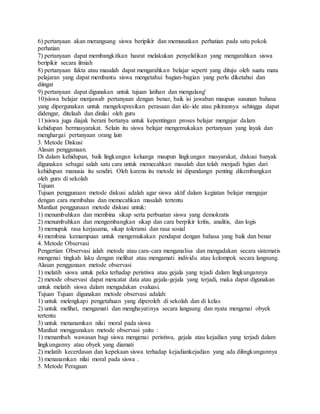 6) pertanyaan akan merangsang siswa beripikir dan memusatkan perhatian pada satu pokok
perhatian
7) pertanyaan dapat membangkitkan hasrat melakukan penyelidikan yang mengarahkan siswa
beripikir secara ilmiah
8) pertanyaan fakta atau masalah dapat mengarahkan belajar seperti yang dituju oleh suatu mata
pelajaran yang dapat membantu siswa mengetahui bagian-bagian yang perlu diketahui dan
diingat
9) pertanyaan dapat digunakan untuk tujuan latihan dan mengulang'
10)siswa belajar menjawab pertanyaan dengan benar, baik isi jawaban maupun susunan bahasa
yang dipergunakan untuk mengekspresikan perasaan dan ide-ide atau pikirannya sehingga dapat
didengar, ditelaah dan dinilai oleh guru
11)siswa juga diajak berani bertanya untuk kepentingan proses belajar mengajar dalam
kehidupan bermasyarakat. Selain itu siswa belajar mengemukakan pertanyaan yang layak dan
menghargai pertanyaan orang lain
3. Metode Diskusi
Alasan penggunaan.
Di dalam kehidupan, baik lingkungan keluarga maupun lingkungan masyarakat, diskusi banyak
digunakan sebagai salah satu cara untuk memecahkan masalah dan telah menjadi bgian dari
kehidupan manusia itu sendiri. Oleh karena itu metode ini dipandangn penting dikembangkan
oleh guru di sekolah
Tujuan
Tujuan penggunaan metode diskusi adalah agar siswa aktif dalam kegiatan belajar mengajar
dengan cara membahas dan memecahkan masalah tertentu
Manfaat penggunaan metode diskusi untuk:
1) menumbuhkan dan membina sikap serta perbuatan siswa yang demokratis
2) menumbuhkan dan mengembangkan sikap dan cara berpikir kritis, analitis, dan logis
3) memupuk rasa kerjasama, sikap toleransi dan rasa sosial
4) membina kemampuan untuk mengemukakan pendapat dengan bahasa yang baik dan benar
4. Metode Observasi
Pengertian Observasi ialah metode atau cara-cara menganalisa dan mengadakan secara sistematis
mengenai tingkah laku dengan melihat atau mengamati individu atau kelompok secara langsung.
Alasan penggunaan metode observasi
1) melatih siswa untuk peka terhadap peristiwa atau gejala yang tejadi dalam lingkungannya
2) metode observasi dapat mencatat data atau gejala-gejala yang terjadi, maka dapat digunakan
untuk melatih siswa dalam mengadakan evaluasi.
Tujuan Tujuan digunakan metode observasi adalah:
1) untuk melengkapi pengetahuan yang diperoleh di sekolah dan di kelas
2) untuk melihat, mengamati dan menghayatinya secara langsung dan nyata mengenai obyek
tertentu
3) untuk menanamkan nilai moral pada siswa
Manfaat menggunakan metode observasi yaitu :
1) menambah wawasan bagi siswa mengenai peristiwa, gejala atau kejadian yang terjadi dalam
lingkunganny atau obyek yang diamati
2) melatih kecerdasan dan kepekaan siswa terhadap kejadiankejadian yang ada dilingkungannya
3) menanamkan nilai moral pada siswa .
5. Metode Peragaan
 